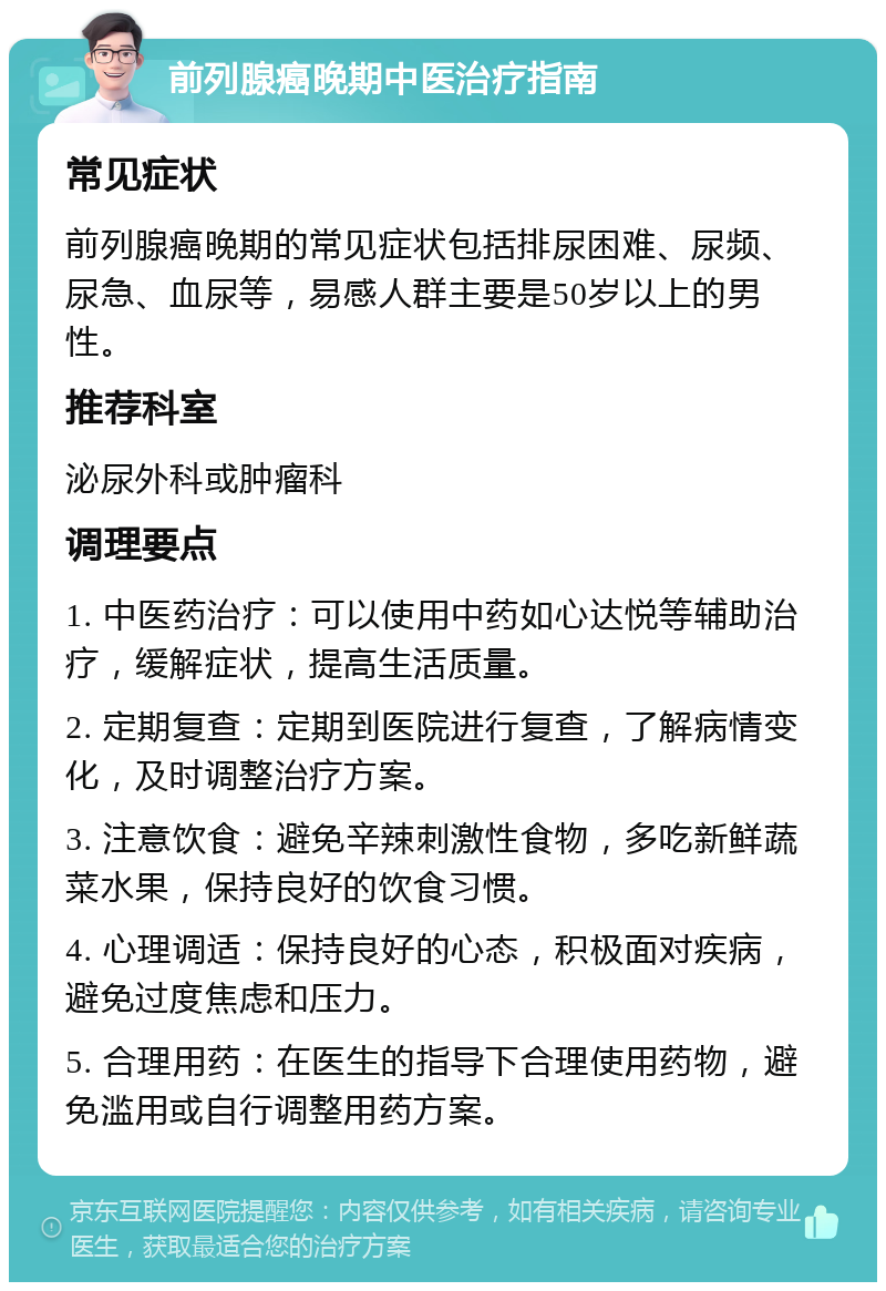 前列腺癌晚期中医治疗指南 常见症状 前列腺癌晚期的常见症状包括排尿困难、尿频、尿急、血尿等，易感人群主要是50岁以上的男性。 推荐科室 泌尿外科或肿瘤科 调理要点 1. 中医药治疗：可以使用中药如心达悦等辅助治疗，缓解症状，提高生活质量。 2. 定期复查：定期到医院进行复查，了解病情变化，及时调整治疗方案。 3. 注意饮食：避免辛辣刺激性食物，多吃新鲜蔬菜水果，保持良好的饮食习惯。 4. 心理调适：保持良好的心态，积极面对疾病，避免过度焦虑和压力。 5. 合理用药：在医生的指导下合理使用药物，避免滥用或自行调整用药方案。