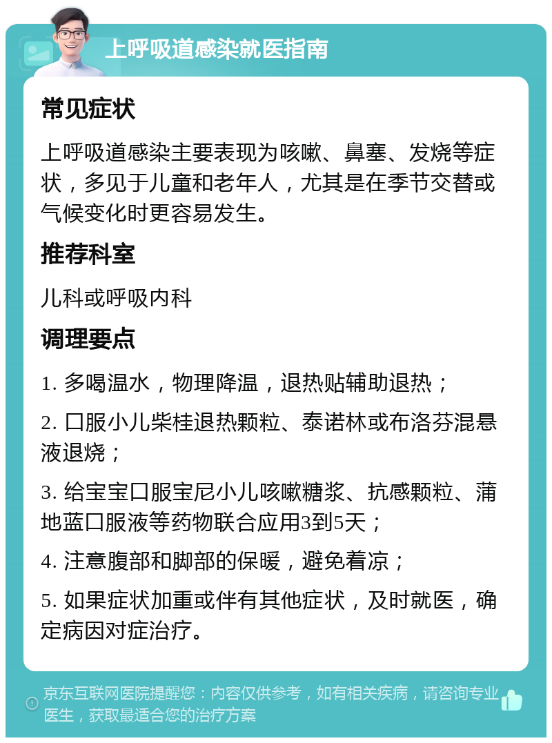 上呼吸道感染就医指南 常见症状 上呼吸道感染主要表现为咳嗽、鼻塞、发烧等症状，多见于儿童和老年人，尤其是在季节交替或气候变化时更容易发生。 推荐科室 儿科或呼吸内科 调理要点 1. 多喝温水，物理降温，退热贴辅助退热； 2. 口服小儿柴桂退热颗粒、泰诺林或布洛芬混悬液退烧； 3. 给宝宝口服宝尼小儿咳嗽糖浆、抗感颗粒、蒲地蓝口服液等药物联合应用3到5天； 4. 注意腹部和脚部的保暖，避免着凉； 5. 如果症状加重或伴有其他症状，及时就医，确定病因对症治疗。