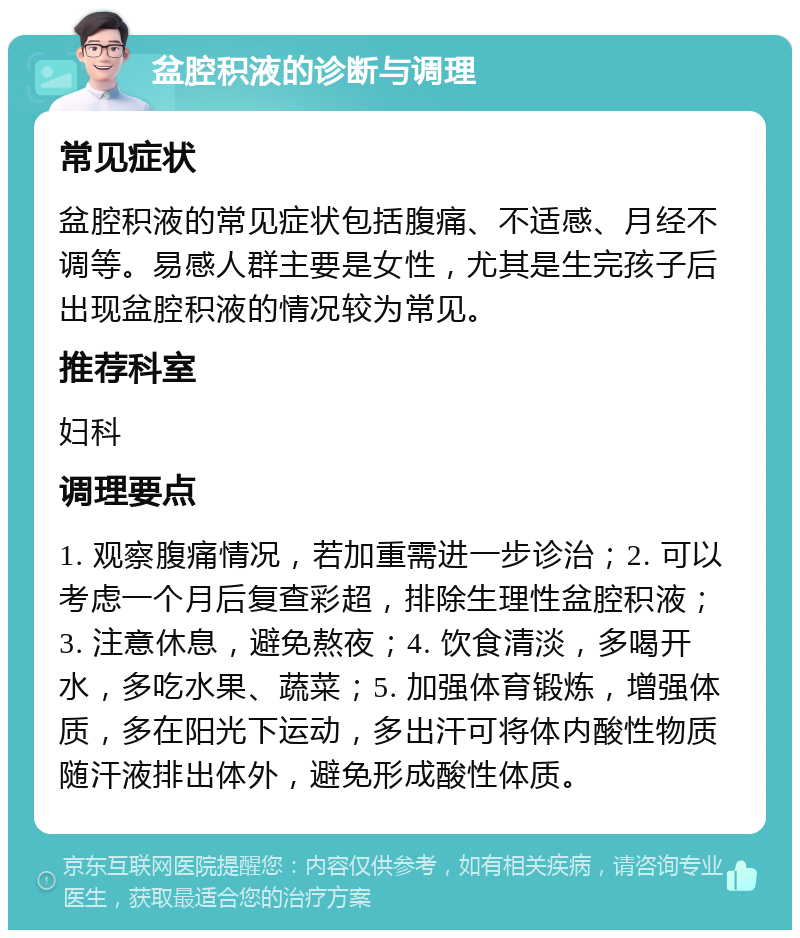 盆腔积液的诊断与调理 常见症状 盆腔积液的常见症状包括腹痛、不适感、月经不调等。易感人群主要是女性，尤其是生完孩子后出现盆腔积液的情况较为常见。 推荐科室 妇科 调理要点 1. 观察腹痛情况，若加重需进一步诊治；2. 可以考虑一个月后复查彩超，排除生理性盆腔积液；3. 注意休息，避免熬夜；4. 饮食清淡，多喝开水，多吃水果、蔬菜；5. 加强体育锻炼，增强体质，多在阳光下运动，多出汗可将体内酸性物质随汗液排出体外，避免形成酸性体质。