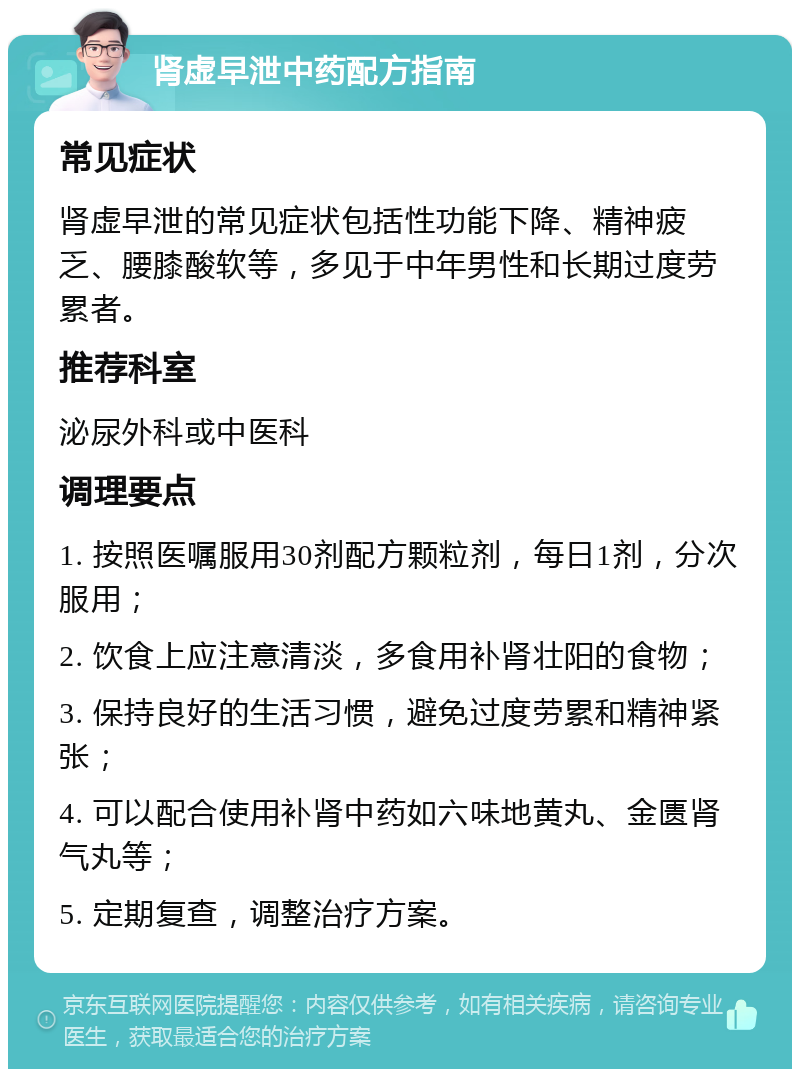 肾虚早泄中药配方指南 常见症状 肾虚早泄的常见症状包括性功能下降、精神疲乏、腰膝酸软等，多见于中年男性和长期过度劳累者。 推荐科室 泌尿外科或中医科 调理要点 1. 按照医嘱服用30剂配方颗粒剂，每日1剂，分次服用； 2. 饮食上应注意清淡，多食用补肾壮阳的食物； 3. 保持良好的生活习惯，避免过度劳累和精神紧张； 4. 可以配合使用补肾中药如六味地黄丸、金匮肾气丸等； 5. 定期复查，调整治疗方案。