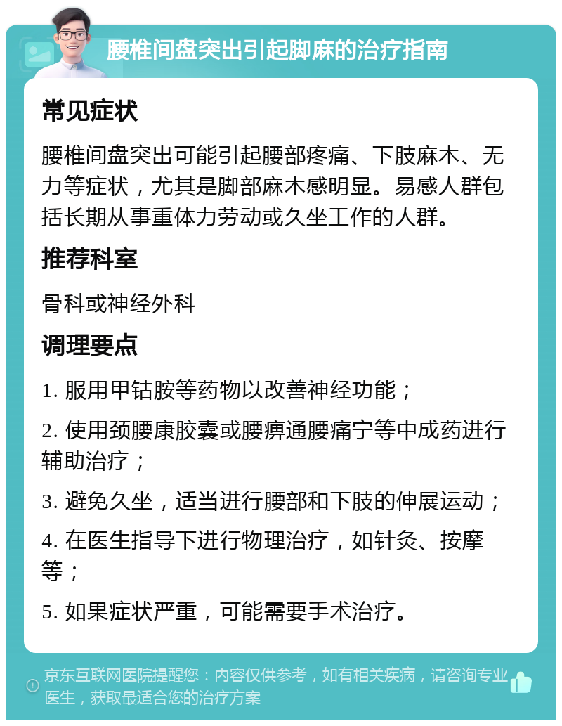 腰椎间盘突出引起脚麻的治疗指南 常见症状 腰椎间盘突出可能引起腰部疼痛、下肢麻木、无力等症状，尤其是脚部麻木感明显。易感人群包括长期从事重体力劳动或久坐工作的人群。 推荐科室 骨科或神经外科 调理要点 1. 服用甲钴胺等药物以改善神经功能； 2. 使用颈腰康胶囊或腰痹通腰痛宁等中成药进行辅助治疗； 3. 避免久坐，适当进行腰部和下肢的伸展运动； 4. 在医生指导下进行物理治疗，如针灸、按摩等； 5. 如果症状严重，可能需要手术治疗。