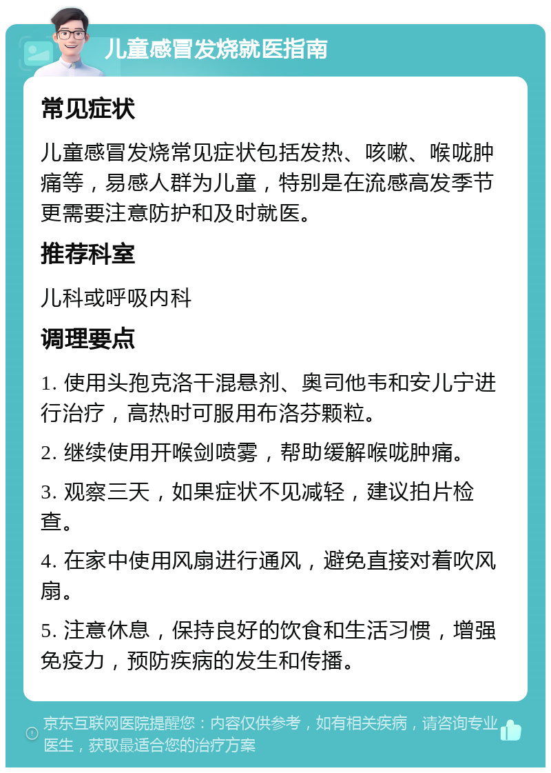 儿童感冒发烧就医指南 常见症状 儿童感冒发烧常见症状包括发热、咳嗽、喉咙肿痛等，易感人群为儿童，特别是在流感高发季节更需要注意防护和及时就医。 推荐科室 儿科或呼吸内科 调理要点 1. 使用头孢克洛干混悬剂、奥司他韦和安儿宁进行治疗，高热时可服用布洛芬颗粒。 2. 继续使用开喉剑喷雾，帮助缓解喉咙肿痛。 3. 观察三天，如果症状不见减轻，建议拍片检查。 4. 在家中使用风扇进行通风，避免直接对着吹风扇。 5. 注意休息，保持良好的饮食和生活习惯，增强免疫力，预防疾病的发生和传播。