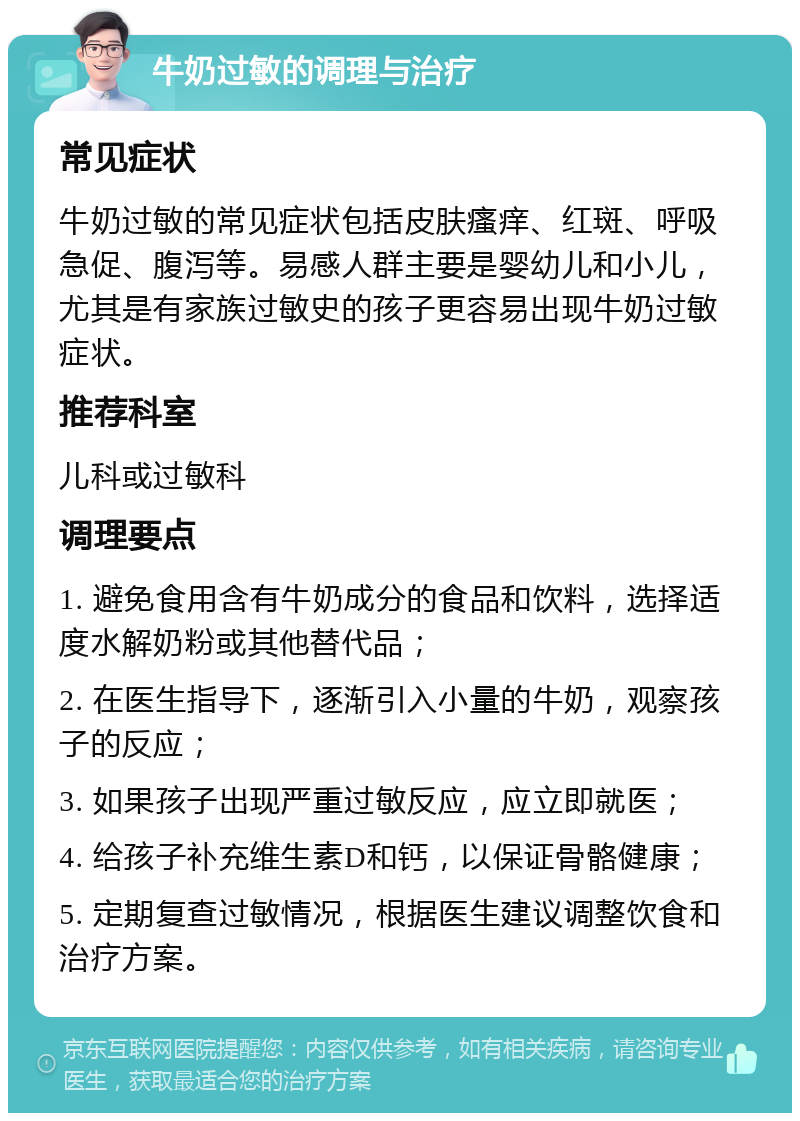 牛奶过敏的调理与治疗 常见症状 牛奶过敏的常见症状包括皮肤瘙痒、红斑、呼吸急促、腹泻等。易感人群主要是婴幼儿和小儿，尤其是有家族过敏史的孩子更容易出现牛奶过敏症状。 推荐科室 儿科或过敏科 调理要点 1. 避免食用含有牛奶成分的食品和饮料，选择适度水解奶粉或其他替代品； 2. 在医生指导下，逐渐引入小量的牛奶，观察孩子的反应； 3. 如果孩子出现严重过敏反应，应立即就医； 4. 给孩子补充维生素D和钙，以保证骨骼健康； 5. 定期复查过敏情况，根据医生建议调整饮食和治疗方案。