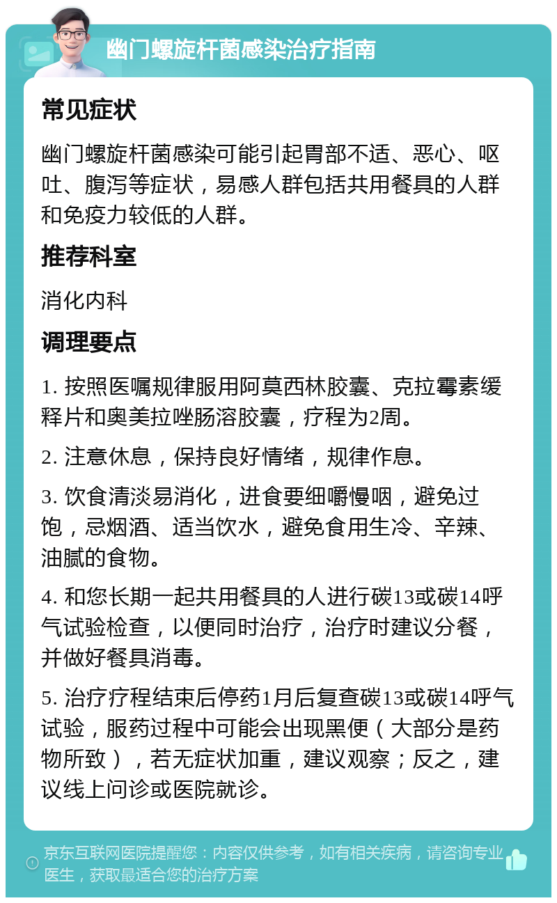 幽门螺旋杆菌感染治疗指南 常见症状 幽门螺旋杆菌感染可能引起胃部不适、恶心、呕吐、腹泻等症状，易感人群包括共用餐具的人群和免疫力较低的人群。 推荐科室 消化内科 调理要点 1. 按照医嘱规律服用阿莫西林胶囊、克拉霉素缓释片和奥美拉唑肠溶胶囊，疗程为2周。 2. 注意休息，保持良好情绪，规律作息。 3. 饮食清淡易消化，进食要细嚼慢咽，避免过饱，忌烟酒、适当饮水，避免食用生冷、辛辣、油腻的食物。 4. 和您长期一起共用餐具的人进行碳13或碳14呼气试验检查，以便同时治疗，治疗时建议分餐，并做好餐具消毒。 5. 治疗疗程结束后停药1月后复查碳13或碳14呼气试验，服药过程中可能会出现黑便（大部分是药物所致），若无症状加重，建议观察；反之，建议线上问诊或医院就诊。