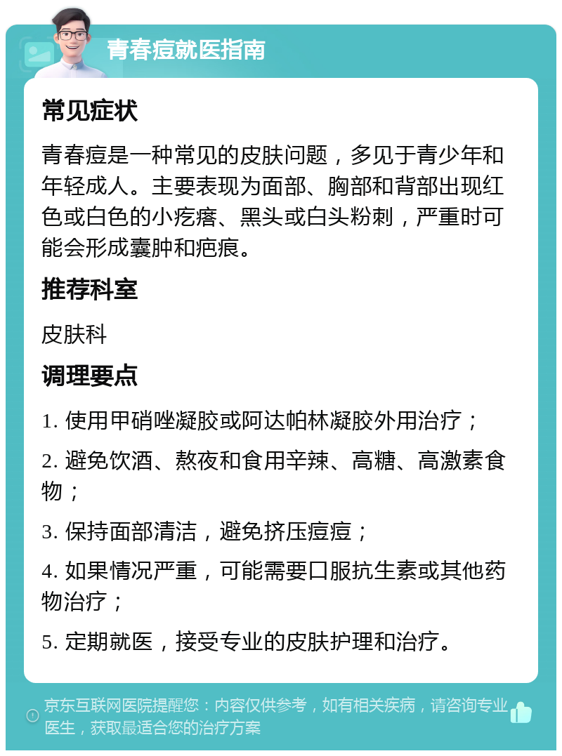 青春痘就医指南 常见症状 青春痘是一种常见的皮肤问题，多见于青少年和年轻成人。主要表现为面部、胸部和背部出现红色或白色的小疙瘩、黑头或白头粉刺，严重时可能会形成囊肿和疤痕。 推荐科室 皮肤科 调理要点 1. 使用甲硝唑凝胶或阿达帕林凝胶外用治疗； 2. 避免饮酒、熬夜和食用辛辣、高糖、高激素食物； 3. 保持面部清洁，避免挤压痘痘； 4. 如果情况严重，可能需要口服抗生素或其他药物治疗； 5. 定期就医，接受专业的皮肤护理和治疗。