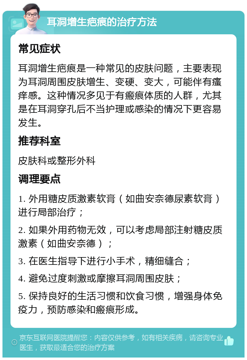 耳洞增生疤痕的治疗方法 常见症状 耳洞增生疤痕是一种常见的皮肤问题，主要表现为耳洞周围皮肤增生、变硬、变大，可能伴有瘙痒感。这种情况多见于有瘢痕体质的人群，尤其是在耳洞穿孔后不当护理或感染的情况下更容易发生。 推荐科室 皮肤科或整形外科 调理要点 1. 外用糖皮质激素软膏（如曲安奈德尿素软膏）进行局部治疗； 2. 如果外用药物无效，可以考虑局部注射糖皮质激素（如曲安奈德）； 3. 在医生指导下进行小手术，精细缝合； 4. 避免过度刺激或摩擦耳洞周围皮肤； 5. 保持良好的生活习惯和饮食习惯，增强身体免疫力，预防感染和瘢痕形成。