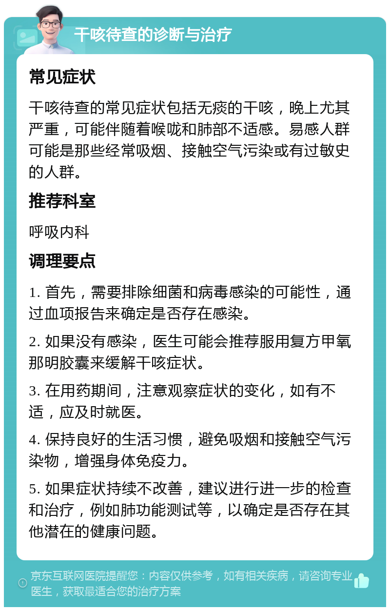 干咳待查的诊断与治疗 常见症状 干咳待查的常见症状包括无痰的干咳，晚上尤其严重，可能伴随着喉咙和肺部不适感。易感人群可能是那些经常吸烟、接触空气污染或有过敏史的人群。 推荐科室 呼吸内科 调理要点 1. 首先，需要排除细菌和病毒感染的可能性，通过血项报告来确定是否存在感染。 2. 如果没有感染，医生可能会推荐服用复方甲氧那明胶囊来缓解干咳症状。 3. 在用药期间，注意观察症状的变化，如有不适，应及时就医。 4. 保持良好的生活习惯，避免吸烟和接触空气污染物，增强身体免疫力。 5. 如果症状持续不改善，建议进行进一步的检查和治疗，例如肺功能测试等，以确定是否存在其他潜在的健康问题。