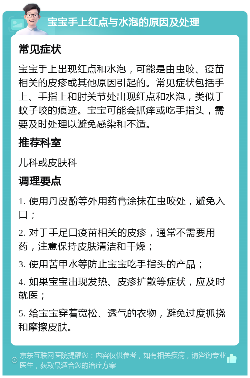 宝宝手上红点与水泡的原因及处理 常见症状 宝宝手上出现红点和水泡，可能是由虫咬、疫苗相关的皮疹或其他原因引起的。常见症状包括手上、手指上和肘关节处出现红点和水泡，类似于蚊子咬的痕迹。宝宝可能会抓痒或吃手指头，需要及时处理以避免感染和不适。 推荐科室 儿科或皮肤科 调理要点 1. 使用丹皮酚等外用药膏涂抹在虫咬处，避免入口； 2. 对于手足口疫苗相关的皮疹，通常不需要用药，注意保持皮肤清洁和干燥； 3. 使用苦甲水等防止宝宝吃手指头的产品； 4. 如果宝宝出现发热、皮疹扩散等症状，应及时就医； 5. 给宝宝穿着宽松、透气的衣物，避免过度抓挠和摩擦皮肤。