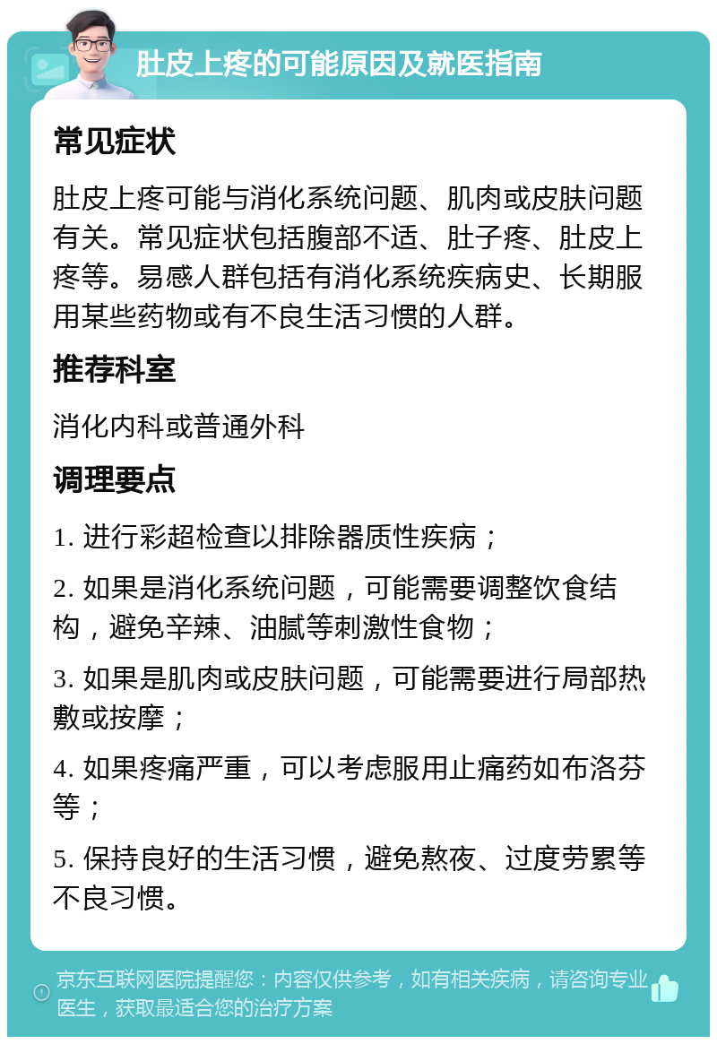 肚皮上疼的可能原因及就医指南 常见症状 肚皮上疼可能与消化系统问题、肌肉或皮肤问题有关。常见症状包括腹部不适、肚子疼、肚皮上疼等。易感人群包括有消化系统疾病史、长期服用某些药物或有不良生活习惯的人群。 推荐科室 消化内科或普通外科 调理要点 1. 进行彩超检查以排除器质性疾病； 2. 如果是消化系统问题，可能需要调整饮食结构，避免辛辣、油腻等刺激性食物； 3. 如果是肌肉或皮肤问题，可能需要进行局部热敷或按摩； 4. 如果疼痛严重，可以考虑服用止痛药如布洛芬等； 5. 保持良好的生活习惯，避免熬夜、过度劳累等不良习惯。