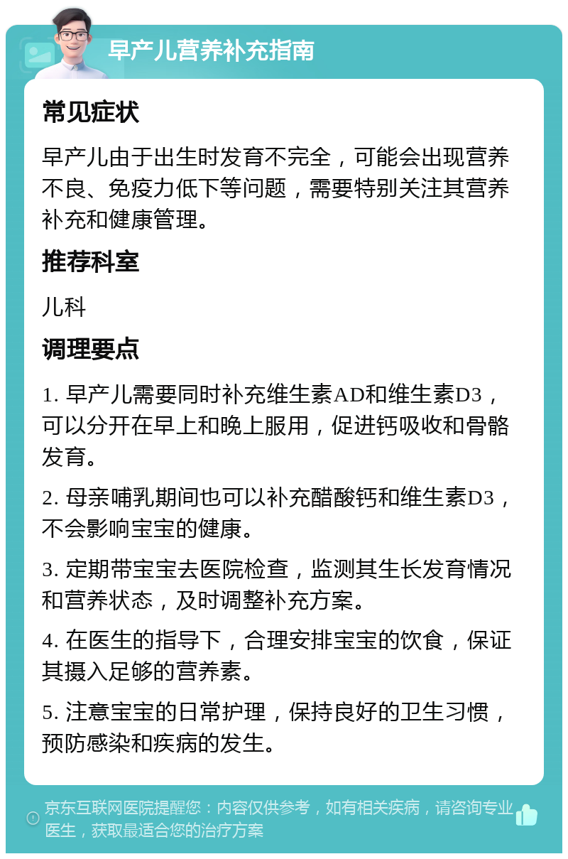 早产儿营养补充指南 常见症状 早产儿由于出生时发育不完全，可能会出现营养不良、免疫力低下等问题，需要特别关注其营养补充和健康管理。 推荐科室 儿科 调理要点 1. 早产儿需要同时补充维生素AD和维生素D3，可以分开在早上和晚上服用，促进钙吸收和骨骼发育。 2. 母亲哺乳期间也可以补充醋酸钙和维生素D3，不会影响宝宝的健康。 3. 定期带宝宝去医院检查，监测其生长发育情况和营养状态，及时调整补充方案。 4. 在医生的指导下，合理安排宝宝的饮食，保证其摄入足够的营养素。 5. 注意宝宝的日常护理，保持良好的卫生习惯，预防感染和疾病的发生。