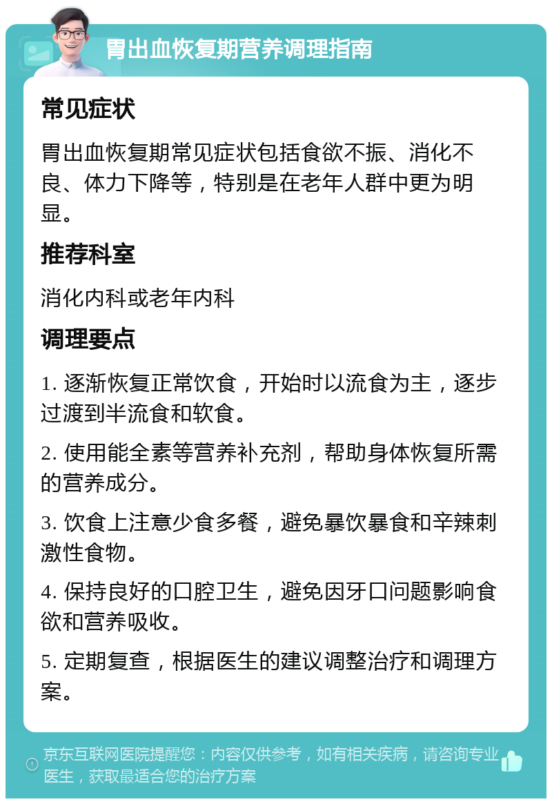 胃出血恢复期营养调理指南 常见症状 胃出血恢复期常见症状包括食欲不振、消化不良、体力下降等，特别是在老年人群中更为明显。 推荐科室 消化内科或老年内科 调理要点 1. 逐渐恢复正常饮食，开始时以流食为主，逐步过渡到半流食和软食。 2. 使用能全素等营养补充剂，帮助身体恢复所需的营养成分。 3. 饮食上注意少食多餐，避免暴饮暴食和辛辣刺激性食物。 4. 保持良好的口腔卫生，避免因牙口问题影响食欲和营养吸收。 5. 定期复查，根据医生的建议调整治疗和调理方案。