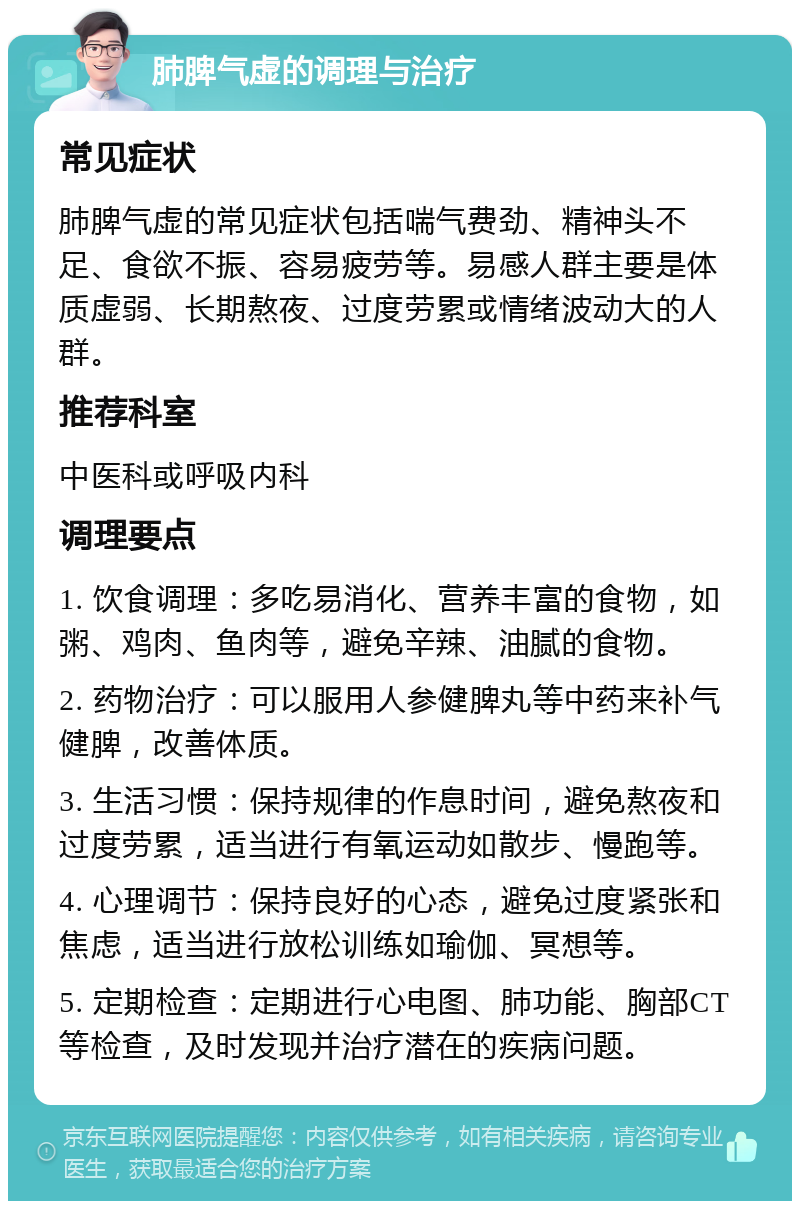 肺脾气虚的调理与治疗 常见症状 肺脾气虚的常见症状包括喘气费劲、精神头不足、食欲不振、容易疲劳等。易感人群主要是体质虚弱、长期熬夜、过度劳累或情绪波动大的人群。 推荐科室 中医科或呼吸内科 调理要点 1. 饮食调理：多吃易消化、营养丰富的食物，如粥、鸡肉、鱼肉等，避免辛辣、油腻的食物。 2. 药物治疗：可以服用人参健脾丸等中药来补气健脾，改善体质。 3. 生活习惯：保持规律的作息时间，避免熬夜和过度劳累，适当进行有氧运动如散步、慢跑等。 4. 心理调节：保持良好的心态，避免过度紧张和焦虑，适当进行放松训练如瑜伽、冥想等。 5. 定期检查：定期进行心电图、肺功能、胸部CT等检查，及时发现并治疗潜在的疾病问题。