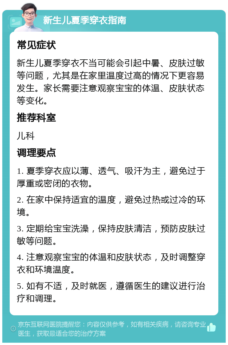 新生儿夏季穿衣指南 常见症状 新生儿夏季穿衣不当可能会引起中暑、皮肤过敏等问题，尤其是在家里温度过高的情况下更容易发生。家长需要注意观察宝宝的体温、皮肤状态等变化。 推荐科室 儿科 调理要点 1. 夏季穿衣应以薄、透气、吸汗为主，避免过于厚重或密闭的衣物。 2. 在家中保持适宜的温度，避免过热或过冷的环境。 3. 定期给宝宝洗澡，保持皮肤清洁，预防皮肤过敏等问题。 4. 注意观察宝宝的体温和皮肤状态，及时调整穿衣和环境温度。 5. 如有不适，及时就医，遵循医生的建议进行治疗和调理。