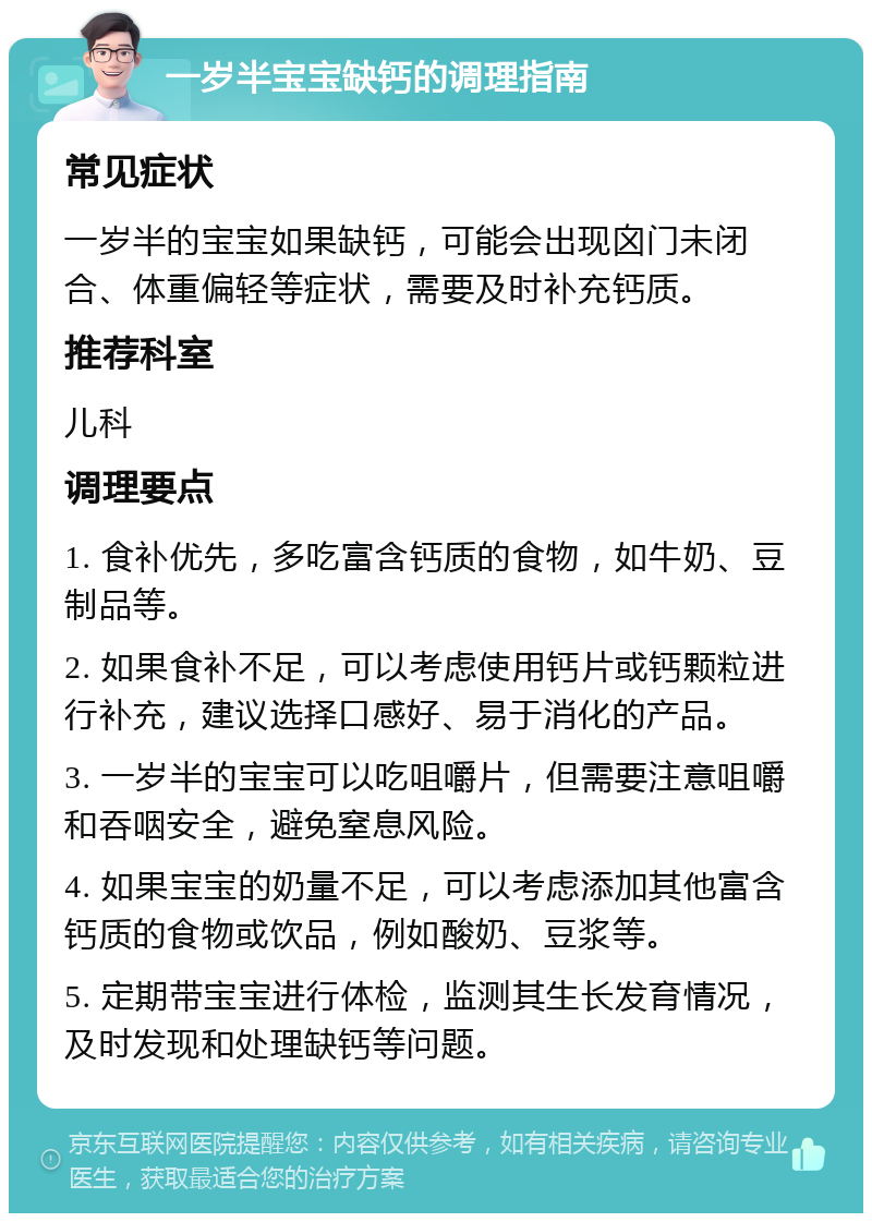 一岁半宝宝缺钙的调理指南 常见症状 一岁半的宝宝如果缺钙，可能会出现囟门未闭合、体重偏轻等症状，需要及时补充钙质。 推荐科室 儿科 调理要点 1. 食补优先，多吃富含钙质的食物，如牛奶、豆制品等。 2. 如果食补不足，可以考虑使用钙片或钙颗粒进行补充，建议选择口感好、易于消化的产品。 3. 一岁半的宝宝可以吃咀嚼片，但需要注意咀嚼和吞咽安全，避免窒息风险。 4. 如果宝宝的奶量不足，可以考虑添加其他富含钙质的食物或饮品，例如酸奶、豆浆等。 5. 定期带宝宝进行体检，监测其生长发育情况，及时发现和处理缺钙等问题。