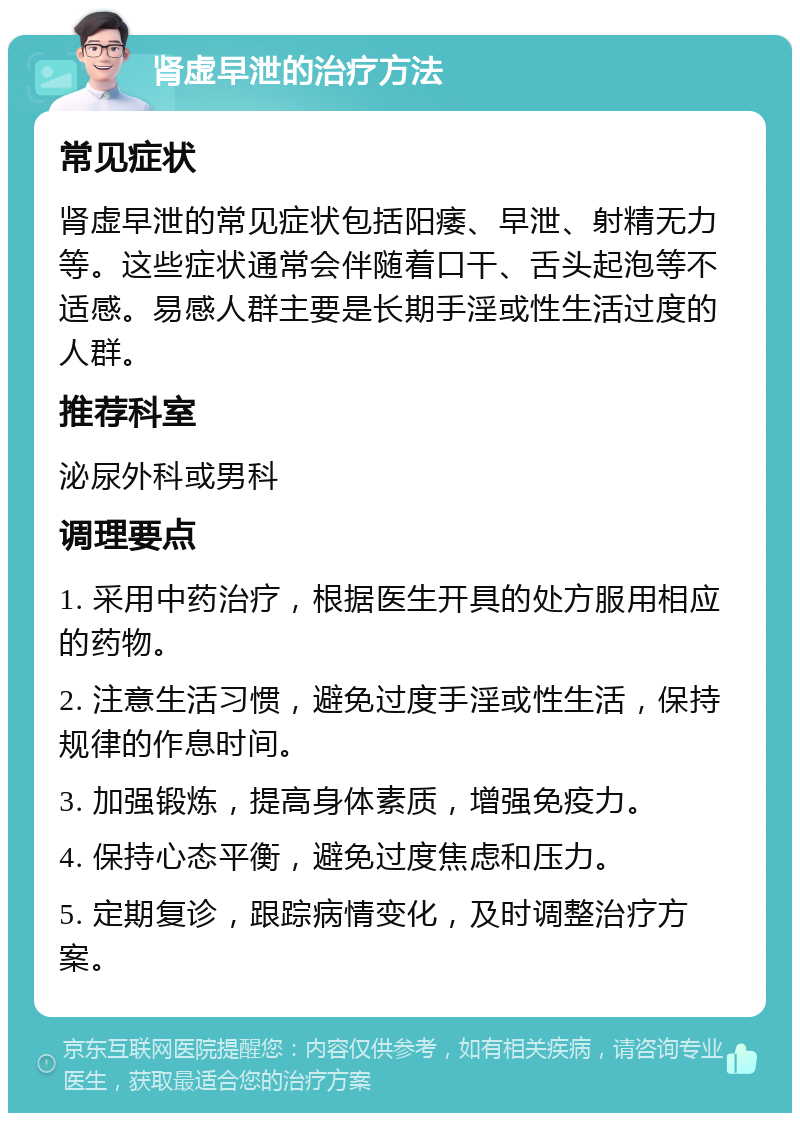 肾虚早泄的治疗方法 常见症状 肾虚早泄的常见症状包括阳痿、早泄、射精无力等。这些症状通常会伴随着口干、舌头起泡等不适感。易感人群主要是长期手淫或性生活过度的人群。 推荐科室 泌尿外科或男科 调理要点 1. 采用中药治疗，根据医生开具的处方服用相应的药物。 2. 注意生活习惯，避免过度手淫或性生活，保持规律的作息时间。 3. 加强锻炼，提高身体素质，增强免疫力。 4. 保持心态平衡，避免过度焦虑和压力。 5. 定期复诊，跟踪病情变化，及时调整治疗方案。