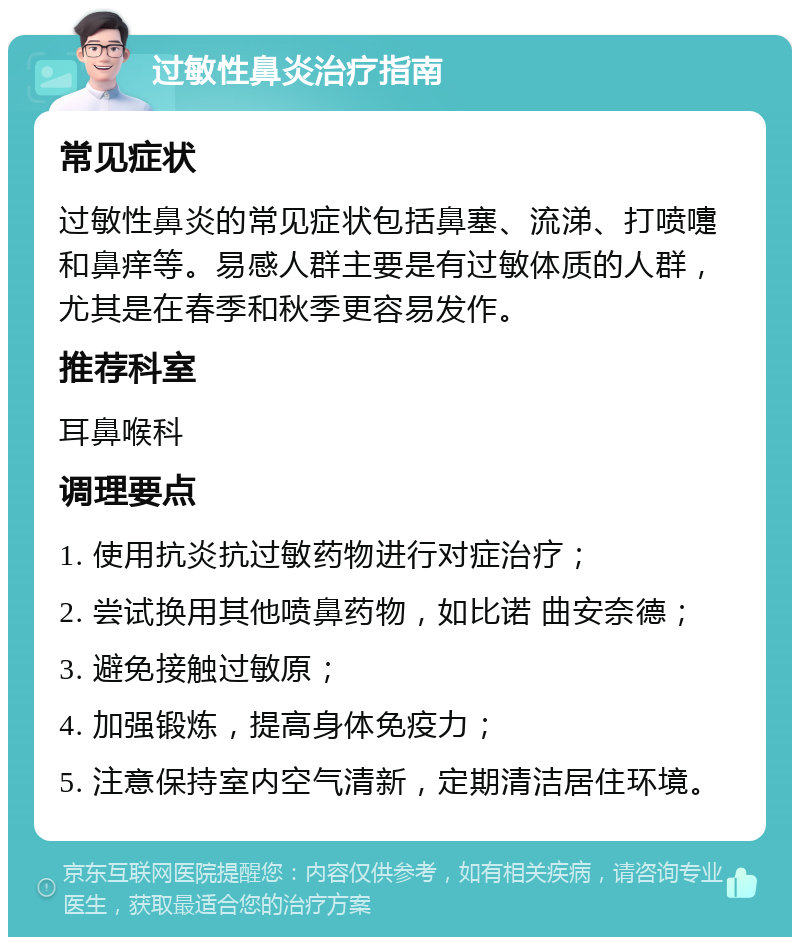 过敏性鼻炎治疗指南 常见症状 过敏性鼻炎的常见症状包括鼻塞、流涕、打喷嚏和鼻痒等。易感人群主要是有过敏体质的人群，尤其是在春季和秋季更容易发作。 推荐科室 耳鼻喉科 调理要点 1. 使用抗炎抗过敏药物进行对症治疗； 2. 尝试换用其他喷鼻药物，如比诺 曲安奈德； 3. 避免接触过敏原； 4. 加强锻炼，提高身体免疫力； 5. 注意保持室内空气清新，定期清洁居住环境。