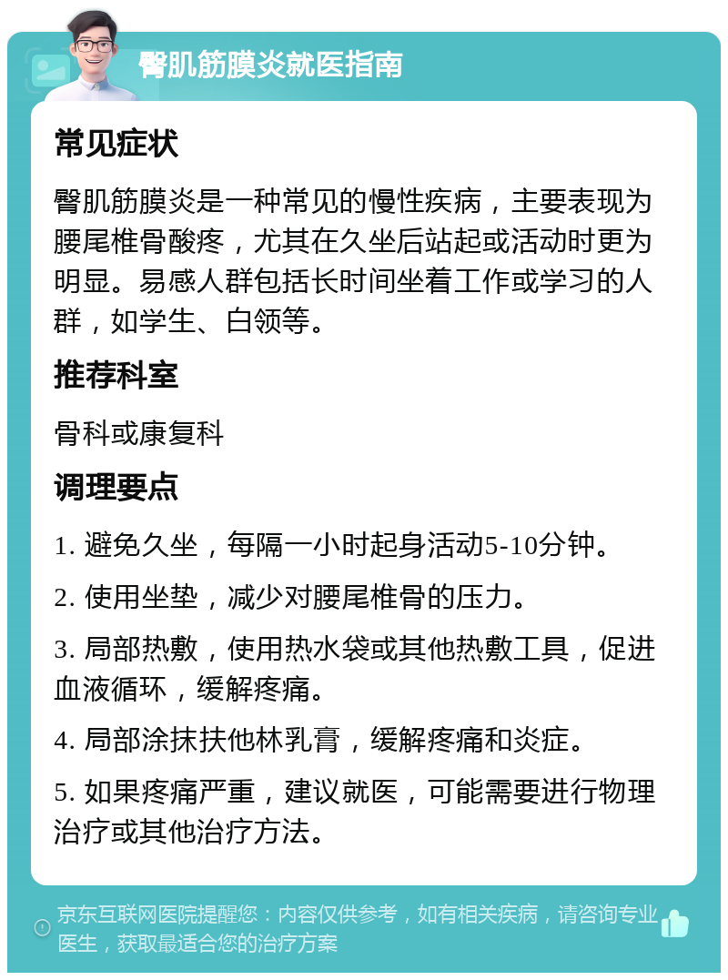 臀肌筋膜炎就医指南 常见症状 臀肌筋膜炎是一种常见的慢性疾病，主要表现为腰尾椎骨酸疼，尤其在久坐后站起或活动时更为明显。易感人群包括长时间坐着工作或学习的人群，如学生、白领等。 推荐科室 骨科或康复科 调理要点 1. 避免久坐，每隔一小时起身活动5-10分钟。 2. 使用坐垫，减少对腰尾椎骨的压力。 3. 局部热敷，使用热水袋或其他热敷工具，促进血液循环，缓解疼痛。 4. 局部涂抹扶他林乳膏，缓解疼痛和炎症。 5. 如果疼痛严重，建议就医，可能需要进行物理治疗或其他治疗方法。