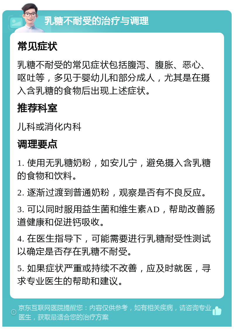 乳糖不耐受的治疗与调理 常见症状 乳糖不耐受的常见症状包括腹泻、腹胀、恶心、呕吐等，多见于婴幼儿和部分成人，尤其是在摄入含乳糖的食物后出现上述症状。 推荐科室 儿科或消化内科 调理要点 1. 使用无乳糖奶粉，如安儿宁，避免摄入含乳糖的食物和饮料。 2. 逐渐过渡到普通奶粉，观察是否有不良反应。 3. 可以同时服用益生菌和维生素AD，帮助改善肠道健康和促进钙吸收。 4. 在医生指导下，可能需要进行乳糖耐受性测试以确定是否存在乳糖不耐受。 5. 如果症状严重或持续不改善，应及时就医，寻求专业医生的帮助和建议。