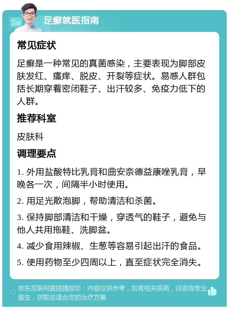 足癣就医指南 常见症状 足癣是一种常见的真菌感染，主要表现为脚部皮肤发红、瘙痒、脱皮、开裂等症状。易感人群包括长期穿着密闭鞋子、出汗较多、免疫力低下的人群。 推荐科室 皮肤科 调理要点 1. 外用盐酸特比乳膏和曲安奈德益康唑乳膏，早晚各一次，间隔半小时使用。 2. 用足光散泡脚，帮助清洁和杀菌。 3. 保持脚部清洁和干燥，穿透气的鞋子，避免与他人共用拖鞋、洗脚盆。 4. 减少食用辣椒、生葱等容易引起出汗的食品。 5. 使用药物至少四周以上，直至症状完全消失。