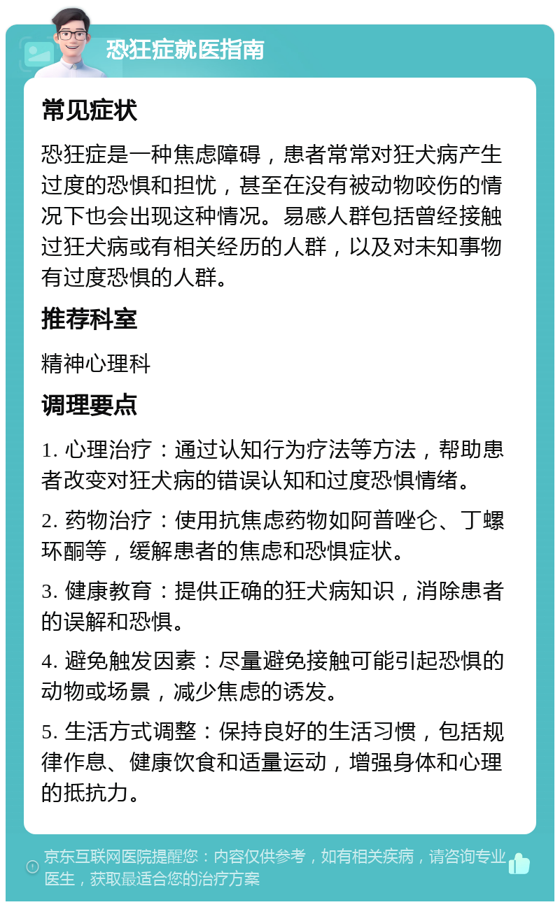 恐狂症就医指南 常见症状 恐狂症是一种焦虑障碍，患者常常对狂犬病产生过度的恐惧和担忧，甚至在没有被动物咬伤的情况下也会出现这种情况。易感人群包括曾经接触过狂犬病或有相关经历的人群，以及对未知事物有过度恐惧的人群。 推荐科室 精神心理科 调理要点 1. 心理治疗：通过认知行为疗法等方法，帮助患者改变对狂犬病的错误认知和过度恐惧情绪。 2. 药物治疗：使用抗焦虑药物如阿普唑仑、丁螺环酮等，缓解患者的焦虑和恐惧症状。 3. 健康教育：提供正确的狂犬病知识，消除患者的误解和恐惧。 4. 避免触发因素：尽量避免接触可能引起恐惧的动物或场景，减少焦虑的诱发。 5. 生活方式调整：保持良好的生活习惯，包括规律作息、健康饮食和适量运动，增强身体和心理的抵抗力。