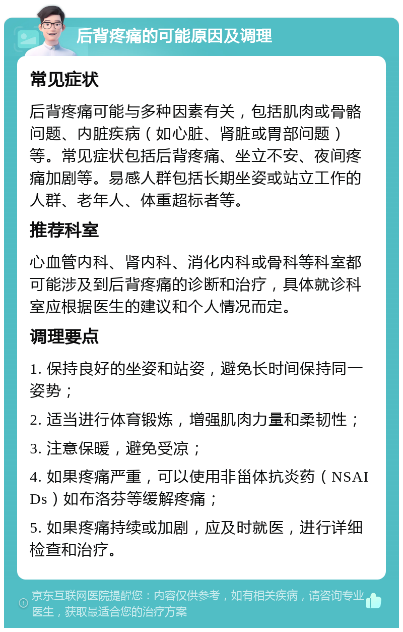 后背疼痛的可能原因及调理 常见症状 后背疼痛可能与多种因素有关，包括肌肉或骨骼问题、内脏疾病（如心脏、肾脏或胃部问题）等。常见症状包括后背疼痛、坐立不安、夜间疼痛加剧等。易感人群包括长期坐姿或站立工作的人群、老年人、体重超标者等。 推荐科室 心血管内科、肾内科、消化内科或骨科等科室都可能涉及到后背疼痛的诊断和治疗，具体就诊科室应根据医生的建议和个人情况而定。 调理要点 1. 保持良好的坐姿和站姿，避免长时间保持同一姿势； 2. 适当进行体育锻炼，增强肌肉力量和柔韧性； 3. 注意保暖，避免受凉； 4. 如果疼痛严重，可以使用非甾体抗炎药（NSAIDs）如布洛芬等缓解疼痛； 5. 如果疼痛持续或加剧，应及时就医，进行详细检查和治疗。