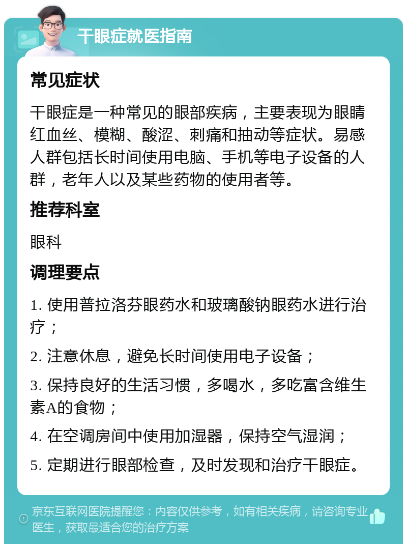 干眼症就医指南 常见症状 干眼症是一种常见的眼部疾病，主要表现为眼睛红血丝、模糊、酸涩、刺痛和抽动等症状。易感人群包括长时间使用电脑、手机等电子设备的人群，老年人以及某些药物的使用者等。 推荐科室 眼科 调理要点 1. 使用普拉洛芬眼药水和玻璃酸钠眼药水进行治疗； 2. 注意休息，避免长时间使用电子设备； 3. 保持良好的生活习惯，多喝水，多吃富含维生素A的食物； 4. 在空调房间中使用加湿器，保持空气湿润； 5. 定期进行眼部检查，及时发现和治疗干眼症。