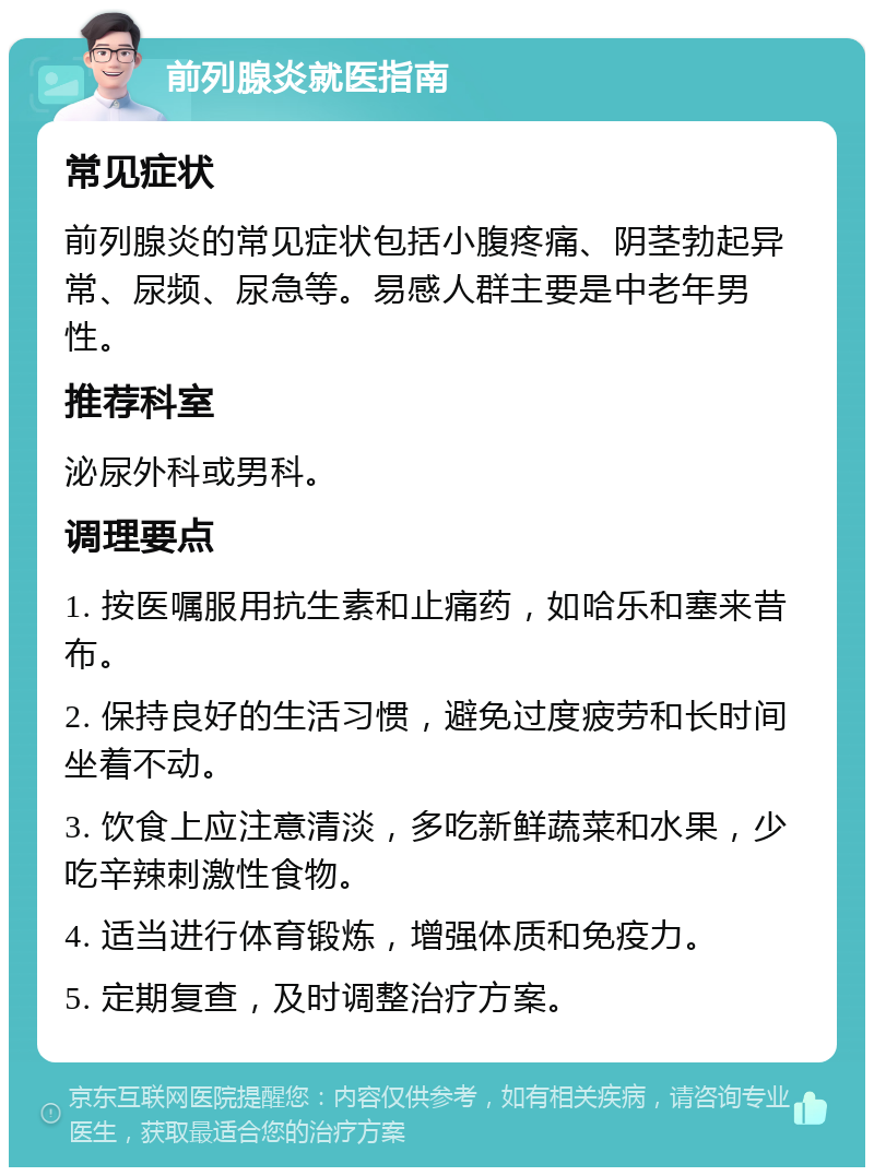 前列腺炎就医指南 常见症状 前列腺炎的常见症状包括小腹疼痛、阴茎勃起异常、尿频、尿急等。易感人群主要是中老年男性。 推荐科室 泌尿外科或男科。 调理要点 1. 按医嘱服用抗生素和止痛药，如哈乐和塞来昔布。 2. 保持良好的生活习惯，避免过度疲劳和长时间坐着不动。 3. 饮食上应注意清淡，多吃新鲜蔬菜和水果，少吃辛辣刺激性食物。 4. 适当进行体育锻炼，增强体质和免疫力。 5. 定期复查，及时调整治疗方案。