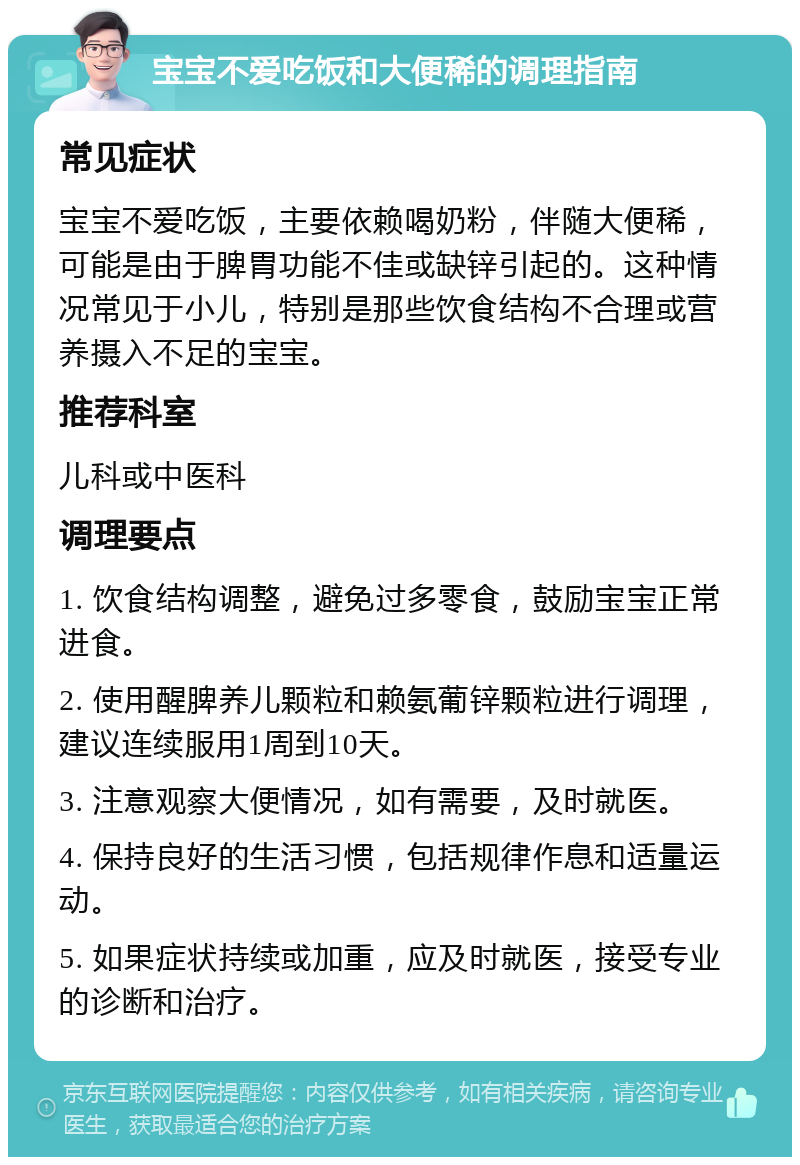 宝宝不爱吃饭和大便稀的调理指南 常见症状 宝宝不爱吃饭，主要依赖喝奶粉，伴随大便稀，可能是由于脾胃功能不佳或缺锌引起的。这种情况常见于小儿，特别是那些饮食结构不合理或营养摄入不足的宝宝。 推荐科室 儿科或中医科 调理要点 1. 饮食结构调整，避免过多零食，鼓励宝宝正常进食。 2. 使用醒脾养儿颗粒和赖氨葡锌颗粒进行调理，建议连续服用1周到10天。 3. 注意观察大便情况，如有需要，及时就医。 4. 保持良好的生活习惯，包括规律作息和适量运动。 5. 如果症状持续或加重，应及时就医，接受专业的诊断和治疗。