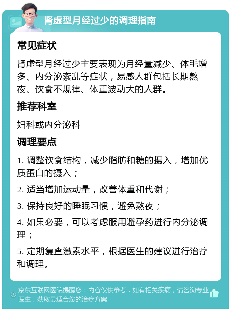 肾虚型月经过少的调理指南 常见症状 肾虚型月经过少主要表现为月经量减少、体毛增多、内分泌紊乱等症状，易感人群包括长期熬夜、饮食不规律、体重波动大的人群。 推荐科室 妇科或内分泌科 调理要点 1. 调整饮食结构，减少脂肪和糖的摄入，增加优质蛋白的摄入； 2. 适当增加运动量，改善体重和代谢； 3. 保持良好的睡眠习惯，避免熬夜； 4. 如果必要，可以考虑服用避孕药进行内分泌调理； 5. 定期复查激素水平，根据医生的建议进行治疗和调理。