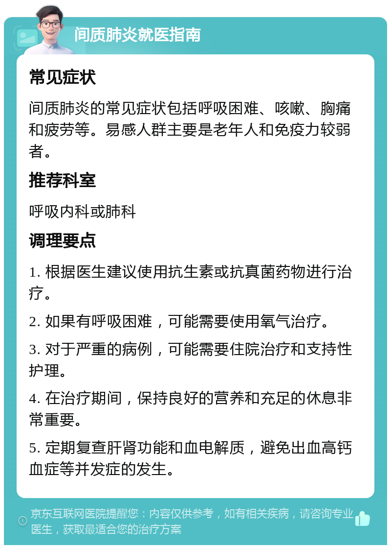 间质肺炎就医指南 常见症状 间质肺炎的常见症状包括呼吸困难、咳嗽、胸痛和疲劳等。易感人群主要是老年人和免疫力较弱者。 推荐科室 呼吸内科或肺科 调理要点 1. 根据医生建议使用抗生素或抗真菌药物进行治疗。 2. 如果有呼吸困难，可能需要使用氧气治疗。 3. 对于严重的病例，可能需要住院治疗和支持性护理。 4. 在治疗期间，保持良好的营养和充足的休息非常重要。 5. 定期复查肝肾功能和血电解质，避免出血高钙血症等并发症的发生。