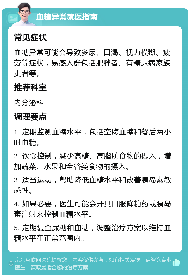 血糖异常就医指南 常见症状 血糖异常可能会导致多尿、口渴、视力模糊、疲劳等症状，易感人群包括肥胖者、有糖尿病家族史者等。 推荐科室 内分泌科 调理要点 1. 定期监测血糖水平，包括空腹血糖和餐后两小时血糖。 2. 饮食控制，减少高糖、高脂肪食物的摄入，增加蔬菜、水果和全谷类食物的摄入。 3. 适当运动，帮助降低血糖水平和改善胰岛素敏感性。 4. 如果必要，医生可能会开具口服降糖药或胰岛素注射来控制血糖水平。 5. 定期复查尿糖和血糖，调整治疗方案以维持血糖水平在正常范围内。