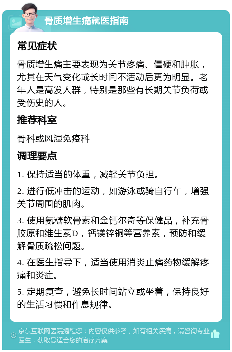 骨质增生痛就医指南 常见症状 骨质增生痛主要表现为关节疼痛、僵硬和肿胀，尤其在天气变化或长时间不活动后更为明显。老年人是高发人群，特别是那些有长期关节负荷或受伤史的人。 推荐科室 骨科或风湿免疫科 调理要点 1. 保持适当的体重，减轻关节负担。 2. 进行低冲击的运动，如游泳或骑自行车，增强关节周围的肌肉。 3. 使用氨糖软骨素和金钙尔奇等保健品，补充骨胶原和维生素D，钙镁锌铜等营养素，预防和缓解骨质疏松问题。 4. 在医生指导下，适当使用消炎止痛药物缓解疼痛和炎症。 5. 定期复查，避免长时间站立或坐着，保持良好的生活习惯和作息规律。