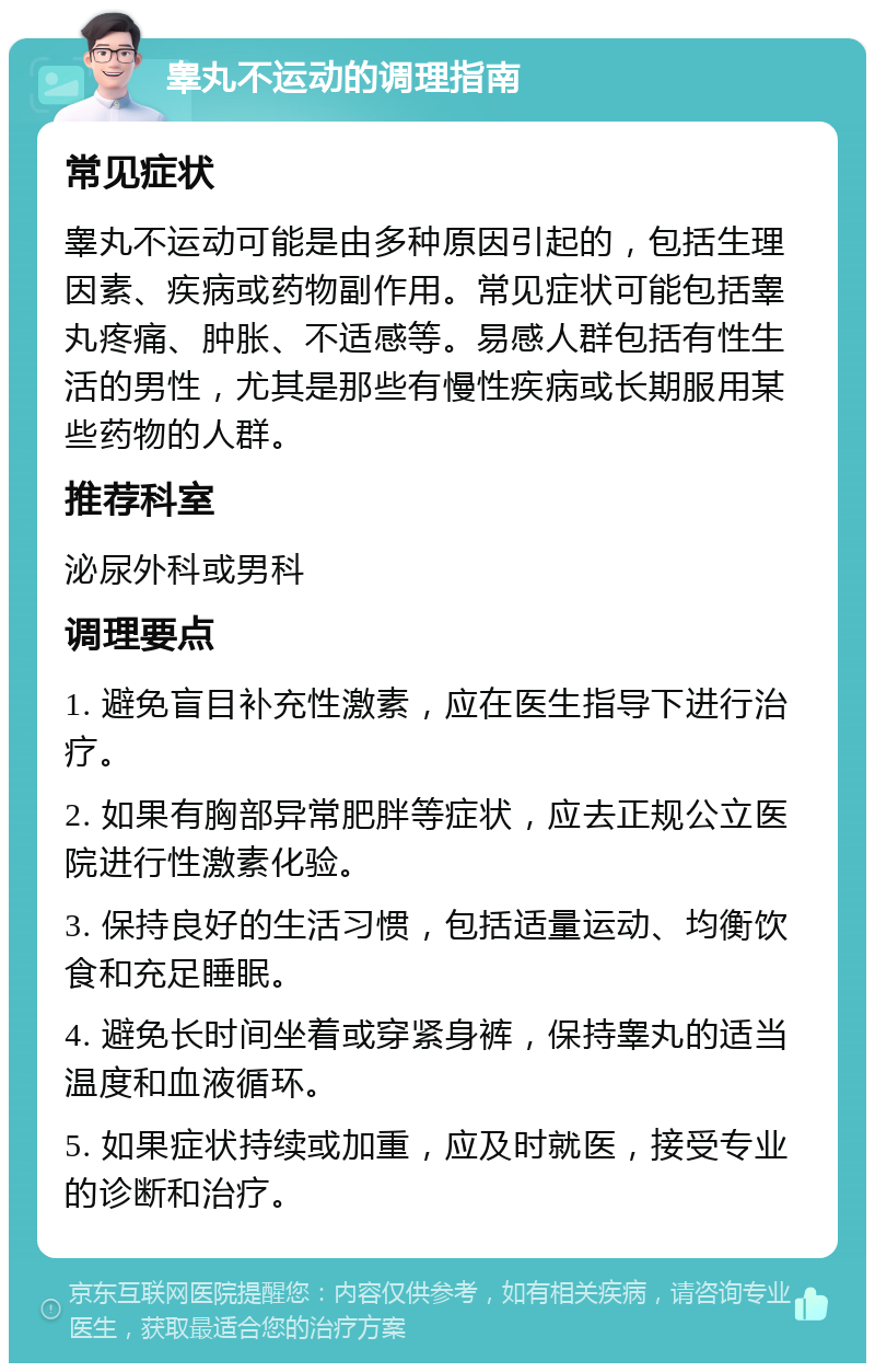 睾丸不运动的调理指南 常见症状 睾丸不运动可能是由多种原因引起的，包括生理因素、疾病或药物副作用。常见症状可能包括睾丸疼痛、肿胀、不适感等。易感人群包括有性生活的男性，尤其是那些有慢性疾病或长期服用某些药物的人群。 推荐科室 泌尿外科或男科 调理要点 1. 避免盲目补充性激素，应在医生指导下进行治疗。 2. 如果有胸部异常肥胖等症状，应去正规公立医院进行性激素化验。 3. 保持良好的生活习惯，包括适量运动、均衡饮食和充足睡眠。 4. 避免长时间坐着或穿紧身裤，保持睾丸的适当温度和血液循环。 5. 如果症状持续或加重，应及时就医，接受专业的诊断和治疗。