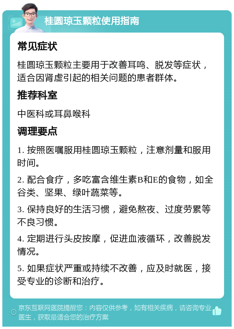 桂圆琼玉颗粒使用指南 常见症状 桂圆琼玉颗粒主要用于改善耳鸣、脱发等症状，适合因肾虚引起的相关问题的患者群体。 推荐科室 中医科或耳鼻喉科 调理要点 1. 按照医嘱服用桂圆琼玉颗粒，注意剂量和服用时间。 2. 配合食疗，多吃富含维生素B和E的食物，如全谷类、坚果、绿叶蔬菜等。 3. 保持良好的生活习惯，避免熬夜、过度劳累等不良习惯。 4. 定期进行头皮按摩，促进血液循环，改善脱发情况。 5. 如果症状严重或持续不改善，应及时就医，接受专业的诊断和治疗。