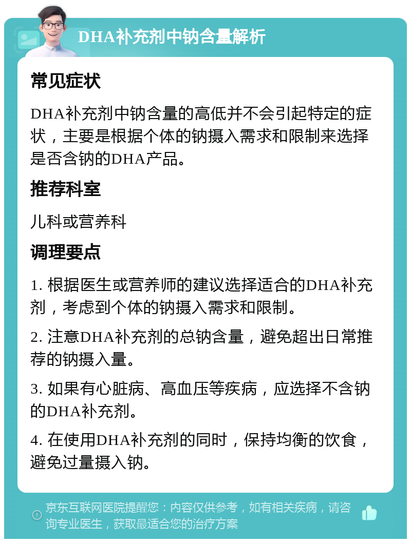 DHA补充剂中钠含量解析 常见症状 DHA补充剂中钠含量的高低并不会引起特定的症状，主要是根据个体的钠摄入需求和限制来选择是否含钠的DHA产品。 推荐科室 儿科或营养科 调理要点 1. 根据医生或营养师的建议选择适合的DHA补充剂，考虑到个体的钠摄入需求和限制。 2. 注意DHA补充剂的总钠含量，避免超出日常推荐的钠摄入量。 3. 如果有心脏病、高血压等疾病，应选择不含钠的DHA补充剂。 4. 在使用DHA补充剂的同时，保持均衡的饮食，避免过量摄入钠。