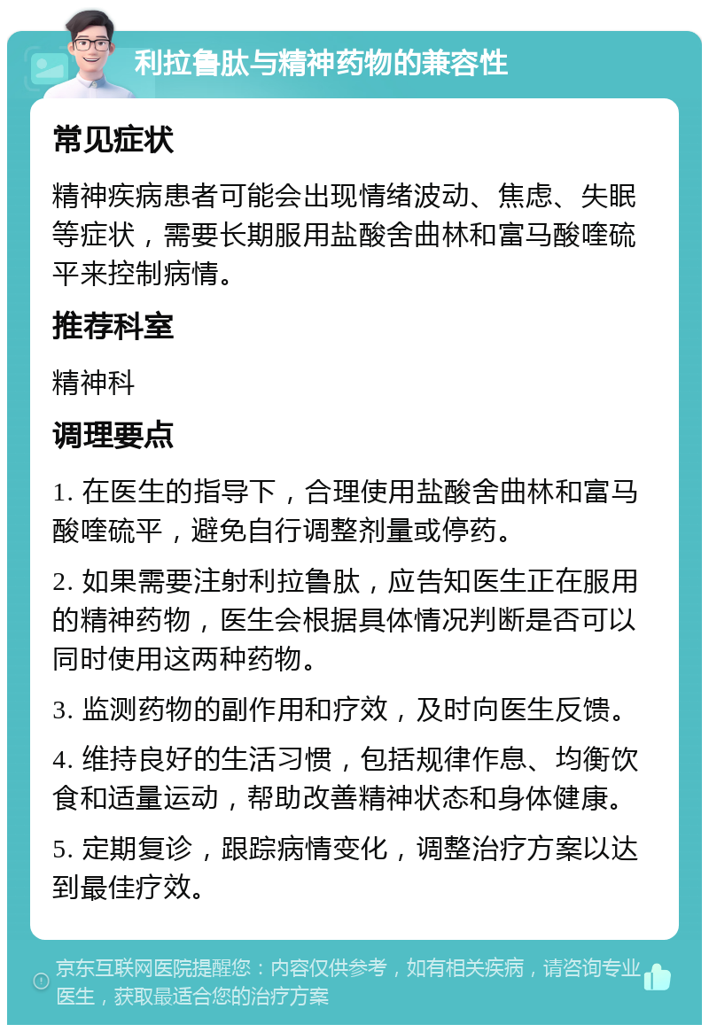 利拉鲁肽与精神药物的兼容性 常见症状 精神疾病患者可能会出现情绪波动、焦虑、失眠等症状，需要长期服用盐酸舍曲林和富马酸喹硫平来控制病情。 推荐科室 精神科 调理要点 1. 在医生的指导下，合理使用盐酸舍曲林和富马酸喹硫平，避免自行调整剂量或停药。 2. 如果需要注射利拉鲁肽，应告知医生正在服用的精神药物，医生会根据具体情况判断是否可以同时使用这两种药物。 3. 监测药物的副作用和疗效，及时向医生反馈。 4. 维持良好的生活习惯，包括规律作息、均衡饮食和适量运动，帮助改善精神状态和身体健康。 5. 定期复诊，跟踪病情变化，调整治疗方案以达到最佳疗效。