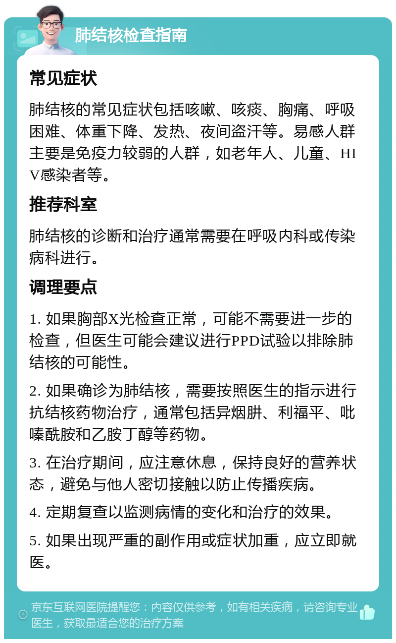 肺结核检查指南 常见症状 肺结核的常见症状包括咳嗽、咳痰、胸痛、呼吸困难、体重下降、发热、夜间盗汗等。易感人群主要是免疫力较弱的人群，如老年人、儿童、HIV感染者等。 推荐科室 肺结核的诊断和治疗通常需要在呼吸内科或传染病科进行。 调理要点 1. 如果胸部X光检查正常，可能不需要进一步的检查，但医生可能会建议进行PPD试验以排除肺结核的可能性。 2. 如果确诊为肺结核，需要按照医生的指示进行抗结核药物治疗，通常包括异烟肼、利福平、吡嗪酰胺和乙胺丁醇等药物。 3. 在治疗期间，应注意休息，保持良好的营养状态，避免与他人密切接触以防止传播疾病。 4. 定期复查以监测病情的变化和治疗的效果。 5. 如果出现严重的副作用或症状加重，应立即就医。