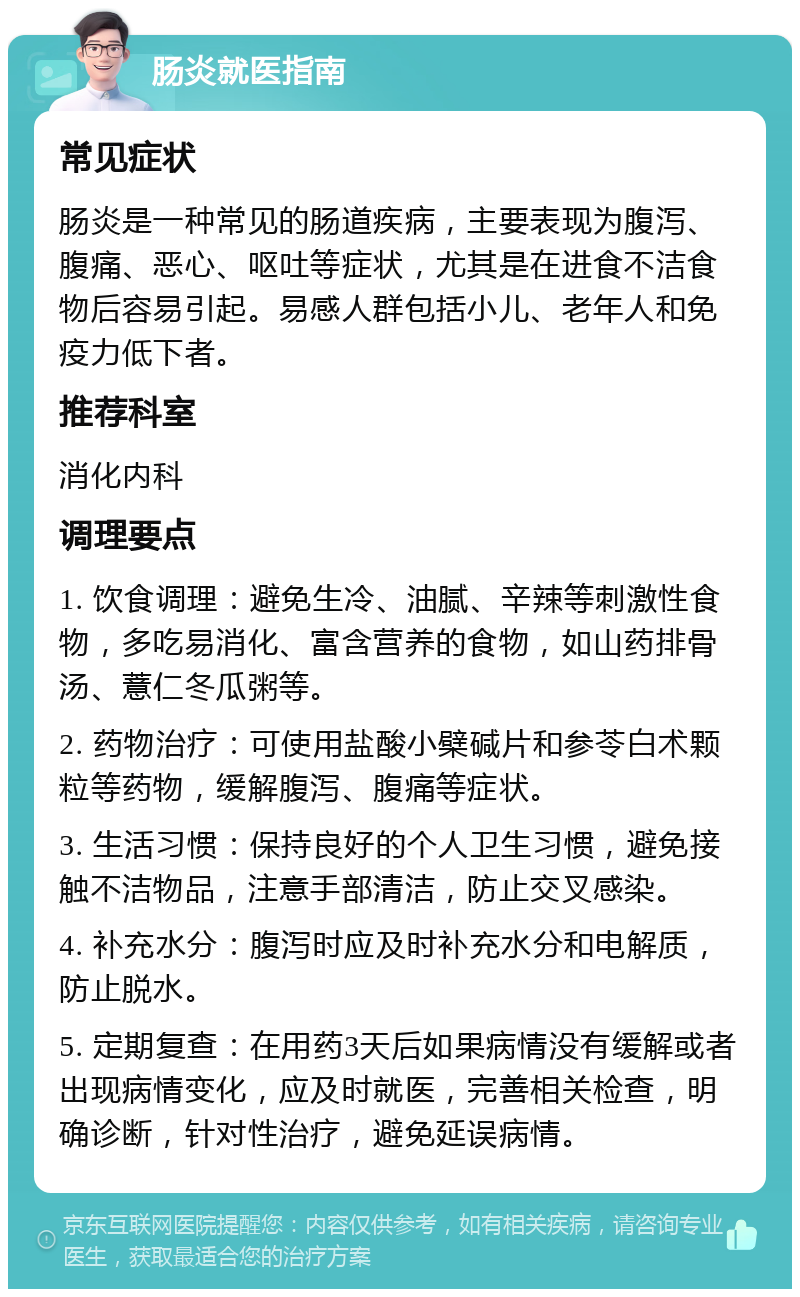 肠炎就医指南 常见症状 肠炎是一种常见的肠道疾病，主要表现为腹泻、腹痛、恶心、呕吐等症状，尤其是在进食不洁食物后容易引起。易感人群包括小儿、老年人和免疫力低下者。 推荐科室 消化内科 调理要点 1. 饮食调理：避免生冷、油腻、辛辣等刺激性食物，多吃易消化、富含营养的食物，如山药排骨汤、薏仁冬瓜粥等。 2. 药物治疗：可使用盐酸小檗碱片和参苓白术颗粒等药物，缓解腹泻、腹痛等症状。 3. 生活习惯：保持良好的个人卫生习惯，避免接触不洁物品，注意手部清洁，防止交叉感染。 4. 补充水分：腹泻时应及时补充水分和电解质，防止脱水。 5. 定期复查：在用药3天后如果病情没有缓解或者出现病情变化，应及时就医，完善相关检查，明确诊断，针对性治疗，避免延误病情。