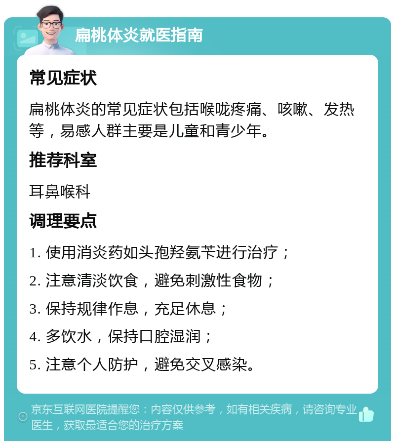 扁桃体炎就医指南 常见症状 扁桃体炎的常见症状包括喉咙疼痛、咳嗽、发热等，易感人群主要是儿童和青少年。 推荐科室 耳鼻喉科 调理要点 1. 使用消炎药如头孢羟氨苄进行治疗； 2. 注意清淡饮食，避免刺激性食物； 3. 保持规律作息，充足休息； 4. 多饮水，保持口腔湿润； 5. 注意个人防护，避免交叉感染。