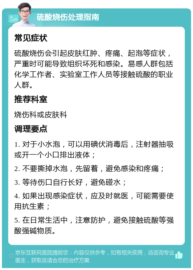 硫酸烧伤处理指南 常见症状 硫酸烧伤会引起皮肤红肿、疼痛、起泡等症状，严重时可能导致组织坏死和感染。易感人群包括化学工作者、实验室工作人员等接触硫酸的职业人群。 推荐科室 烧伤科或皮肤科 调理要点 1. 对于小水泡，可以用碘伏消毒后，注射器抽吸或开一个小口排出液体； 2. 不要撕掉水泡，先留着，避免感染和疼痛； 3. 等待伤口自行长好，避免碰水； 4. 如果出现感染症状，应及时就医，可能需要使用抗生素； 5. 在日常生活中，注意防护，避免接触硫酸等强酸强碱物质。