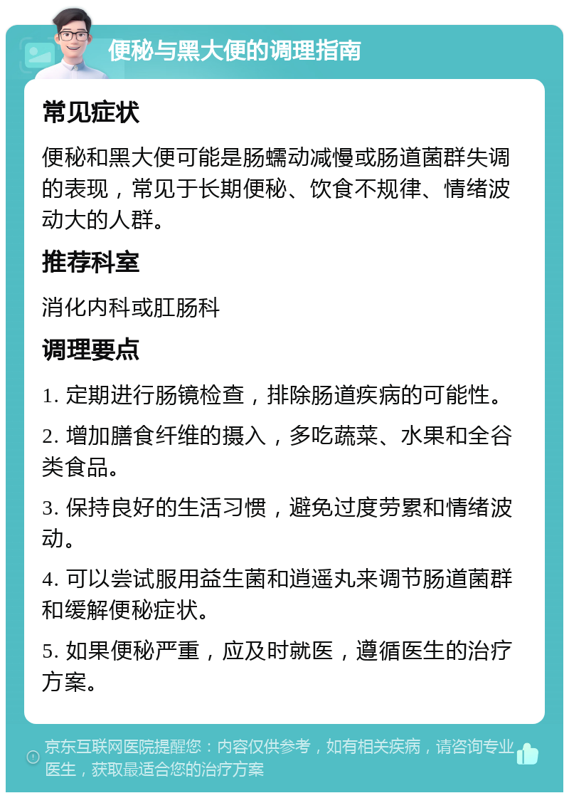 便秘与黑大便的调理指南 常见症状 便秘和黑大便可能是肠蠕动减慢或肠道菌群失调的表现，常见于长期便秘、饮食不规律、情绪波动大的人群。 推荐科室 消化内科或肛肠科 调理要点 1. 定期进行肠镜检查，排除肠道疾病的可能性。 2. 增加膳食纤维的摄入，多吃蔬菜、水果和全谷类食品。 3. 保持良好的生活习惯，避免过度劳累和情绪波动。 4. 可以尝试服用益生菌和逍遥丸来调节肠道菌群和缓解便秘症状。 5. 如果便秘严重，应及时就医，遵循医生的治疗方案。