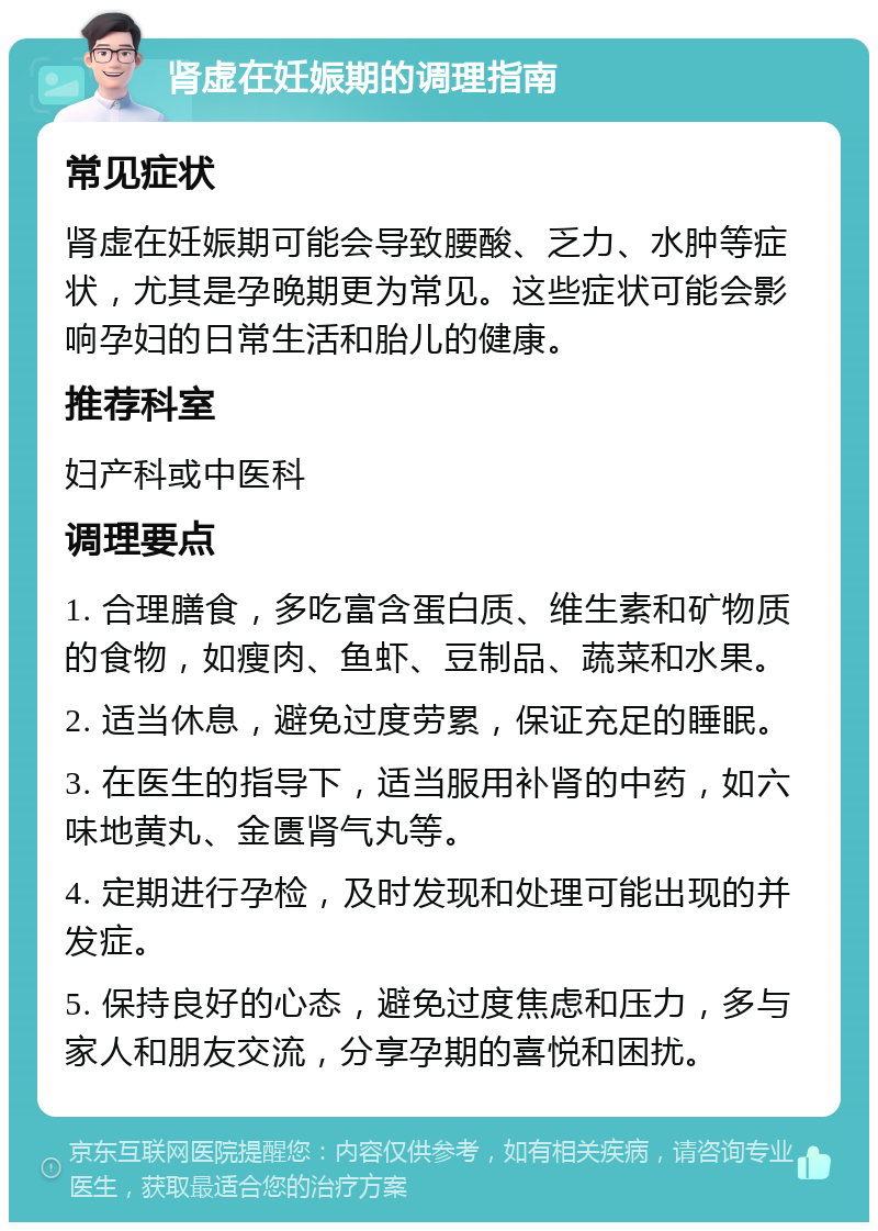 肾虚在妊娠期的调理指南 常见症状 肾虚在妊娠期可能会导致腰酸、乏力、水肿等症状，尤其是孕晚期更为常见。这些症状可能会影响孕妇的日常生活和胎儿的健康。 推荐科室 妇产科或中医科 调理要点 1. 合理膳食，多吃富含蛋白质、维生素和矿物质的食物，如瘦肉、鱼虾、豆制品、蔬菜和水果。 2. 适当休息，避免过度劳累，保证充足的睡眠。 3. 在医生的指导下，适当服用补肾的中药，如六味地黄丸、金匮肾气丸等。 4. 定期进行孕检，及时发现和处理可能出现的并发症。 5. 保持良好的心态，避免过度焦虑和压力，多与家人和朋友交流，分享孕期的喜悦和困扰。