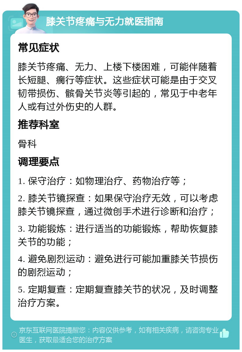 膝关节疼痛与无力就医指南 常见症状 膝关节疼痛、无力、上楼下楼困难，可能伴随着长短腿、瘸行等症状。这些症状可能是由于交叉韧带损伤、髌骨关节炎等引起的，常见于中老年人或有过外伤史的人群。 推荐科室 骨科 调理要点 1. 保守治疗：如物理治疗、药物治疗等； 2. 膝关节镜探查：如果保守治疗无效，可以考虑膝关节镜探查，通过微创手术进行诊断和治疗； 3. 功能锻炼：进行适当的功能锻炼，帮助恢复膝关节的功能； 4. 避免剧烈运动：避免进行可能加重膝关节损伤的剧烈运动； 5. 定期复查：定期复查膝关节的状况，及时调整治疗方案。