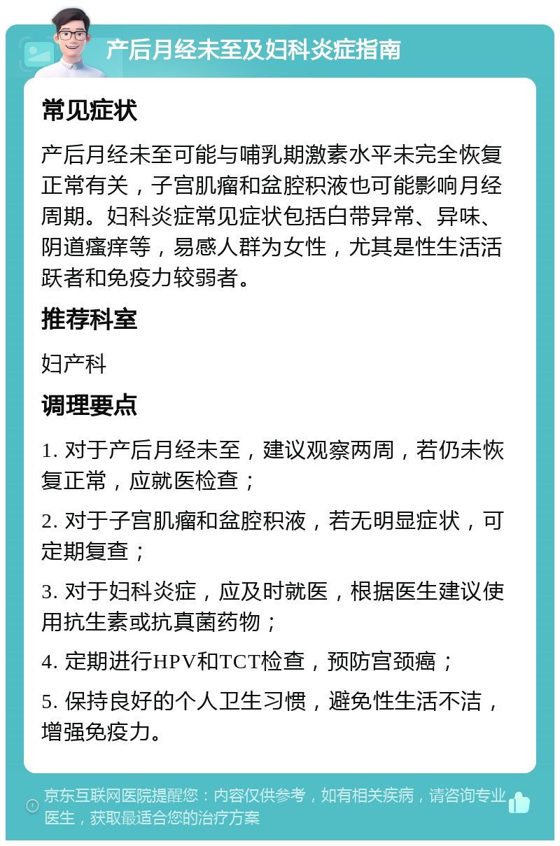 产后月经未至及妇科炎症指南 常见症状 产后月经未至可能与哺乳期激素水平未完全恢复正常有关，子宫肌瘤和盆腔积液也可能影响月经周期。妇科炎症常见症状包括白带异常、异味、阴道瘙痒等，易感人群为女性，尤其是性生活活跃者和免疫力较弱者。 推荐科室 妇产科 调理要点 1. 对于产后月经未至，建议观察两周，若仍未恢复正常，应就医检查； 2. 对于子宫肌瘤和盆腔积液，若无明显症状，可定期复查； 3. 对于妇科炎症，应及时就医，根据医生建议使用抗生素或抗真菌药物； 4. 定期进行HPV和TCT检查，预防宫颈癌； 5. 保持良好的个人卫生习惯，避免性生活不洁，增强免疫力。