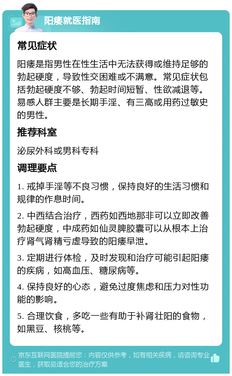 阳痿就医指南 常见症状 阳痿是指男性在性生活中无法获得或维持足够的勃起硬度，导致性交困难或不满意。常见症状包括勃起硬度不够、勃起时间短暂、性欲减退等。易感人群主要是长期手淫、有三高或用药过敏史的男性。 推荐科室 泌尿外科或男科专科 调理要点 1. 戒掉手淫等不良习惯，保持良好的生活习惯和规律的作息时间。 2. 中西结合治疗，西药如西地那非可以立即改善勃起硬度，中成药如仙灵脾胶囊可以从根本上治疗肾气肾精亏虚导致的阳痿早泄。 3. 定期进行体检，及时发现和治疗可能引起阳痿的疾病，如高血压、糖尿病等。 4. 保持良好的心态，避免过度焦虑和压力对性功能的影响。 5. 合理饮食，多吃一些有助于补肾壮阳的食物，如黑豆、核桃等。