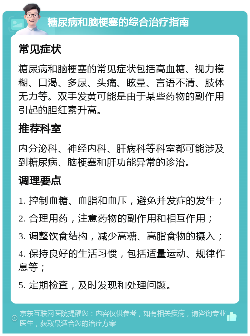 糖尿病和脑梗塞的综合治疗指南 常见症状 糖尿病和脑梗塞的常见症状包括高血糖、视力模糊、口渴、多尿、头痛、眩晕、言语不清、肢体无力等。双手发黄可能是由于某些药物的副作用引起的胆红素升高。 推荐科室 内分泌科、神经内科、肝病科等科室都可能涉及到糖尿病、脑梗塞和肝功能异常的诊治。 调理要点 1. 控制血糖、血脂和血压，避免并发症的发生； 2. 合理用药，注意药物的副作用和相互作用； 3. 调整饮食结构，减少高糖、高脂食物的摄入； 4. 保持良好的生活习惯，包括适量运动、规律作息等； 5. 定期检查，及时发现和处理问题。