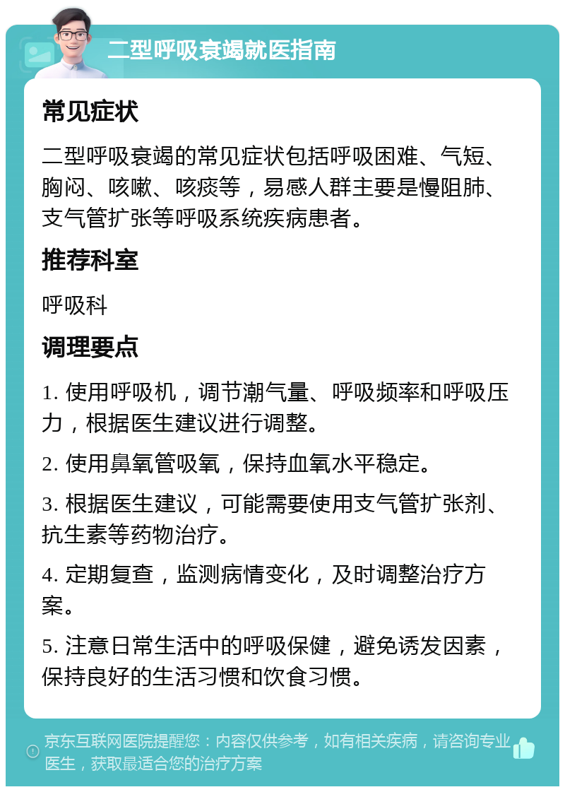 二型呼吸衰竭就医指南 常见症状 二型呼吸衰竭的常见症状包括呼吸困难、气短、胸闷、咳嗽、咳痰等，易感人群主要是慢阻肺、支气管扩张等呼吸系统疾病患者。 推荐科室 呼吸科 调理要点 1. 使用呼吸机，调节潮气量、呼吸频率和呼吸压力，根据医生建议进行调整。 2. 使用鼻氧管吸氧，保持血氧水平稳定。 3. 根据医生建议，可能需要使用支气管扩张剂、抗生素等药物治疗。 4. 定期复查，监测病情变化，及时调整治疗方案。 5. 注意日常生活中的呼吸保健，避免诱发因素，保持良好的生活习惯和饮食习惯。