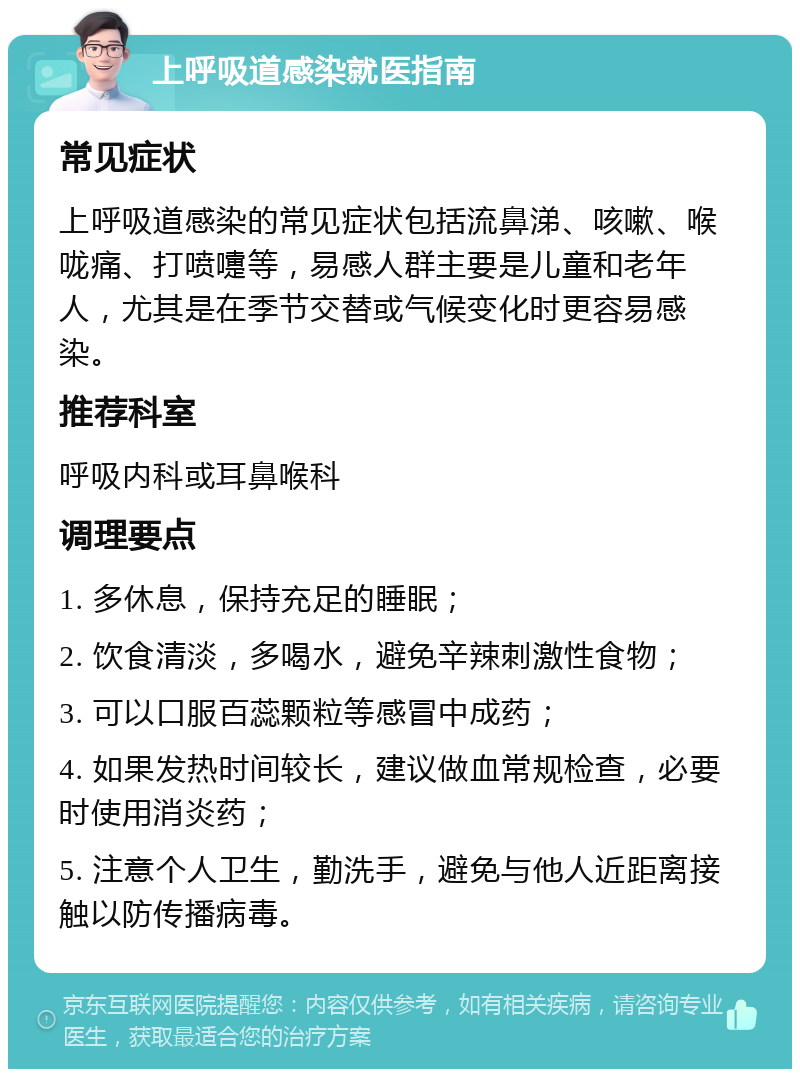 上呼吸道感染就医指南 常见症状 上呼吸道感染的常见症状包括流鼻涕、咳嗽、喉咙痛、打喷嚏等，易感人群主要是儿童和老年人，尤其是在季节交替或气候变化时更容易感染。 推荐科室 呼吸内科或耳鼻喉科 调理要点 1. 多休息，保持充足的睡眠； 2. 饮食清淡，多喝水，避免辛辣刺激性食物； 3. 可以口服百蕊颗粒等感冒中成药； 4. 如果发热时间较长，建议做血常规检查，必要时使用消炎药； 5. 注意个人卫生，勤洗手，避免与他人近距离接触以防传播病毒。