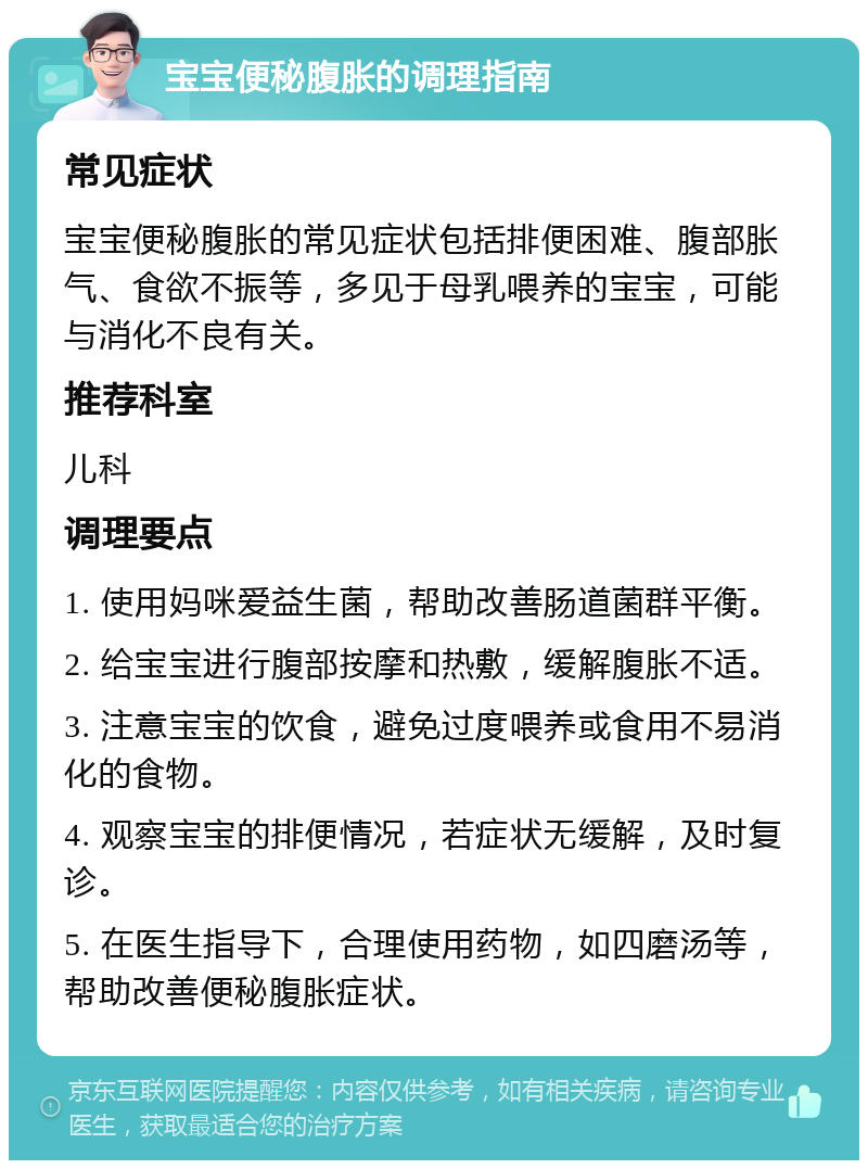 宝宝便秘腹胀的调理指南 常见症状 宝宝便秘腹胀的常见症状包括排便困难、腹部胀气、食欲不振等，多见于母乳喂养的宝宝，可能与消化不良有关。 推荐科室 儿科 调理要点 1. 使用妈咪爱益生菌，帮助改善肠道菌群平衡。 2. 给宝宝进行腹部按摩和热敷，缓解腹胀不适。 3. 注意宝宝的饮食，避免过度喂养或食用不易消化的食物。 4. 观察宝宝的排便情况，若症状无缓解，及时复诊。 5. 在医生指导下，合理使用药物，如四磨汤等，帮助改善便秘腹胀症状。