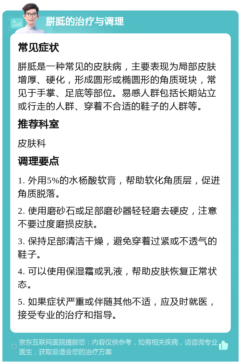 胼胝的治疗与调理 常见症状 胼胝是一种常见的皮肤病，主要表现为局部皮肤增厚、硬化，形成圆形或椭圆形的角质斑块，常见于手掌、足底等部位。易感人群包括长期站立或行走的人群、穿着不合适的鞋子的人群等。 推荐科室 皮肤科 调理要点 1. 外用5%的水杨酸软膏，帮助软化角质层，促进角质脱落。 2. 使用磨砂石或足部磨砂器轻轻磨去硬皮，注意不要过度磨损皮肤。 3. 保持足部清洁干燥，避免穿着过紧或不透气的鞋子。 4. 可以使用保湿霜或乳液，帮助皮肤恢复正常状态。 5. 如果症状严重或伴随其他不适，应及时就医，接受专业的治疗和指导。